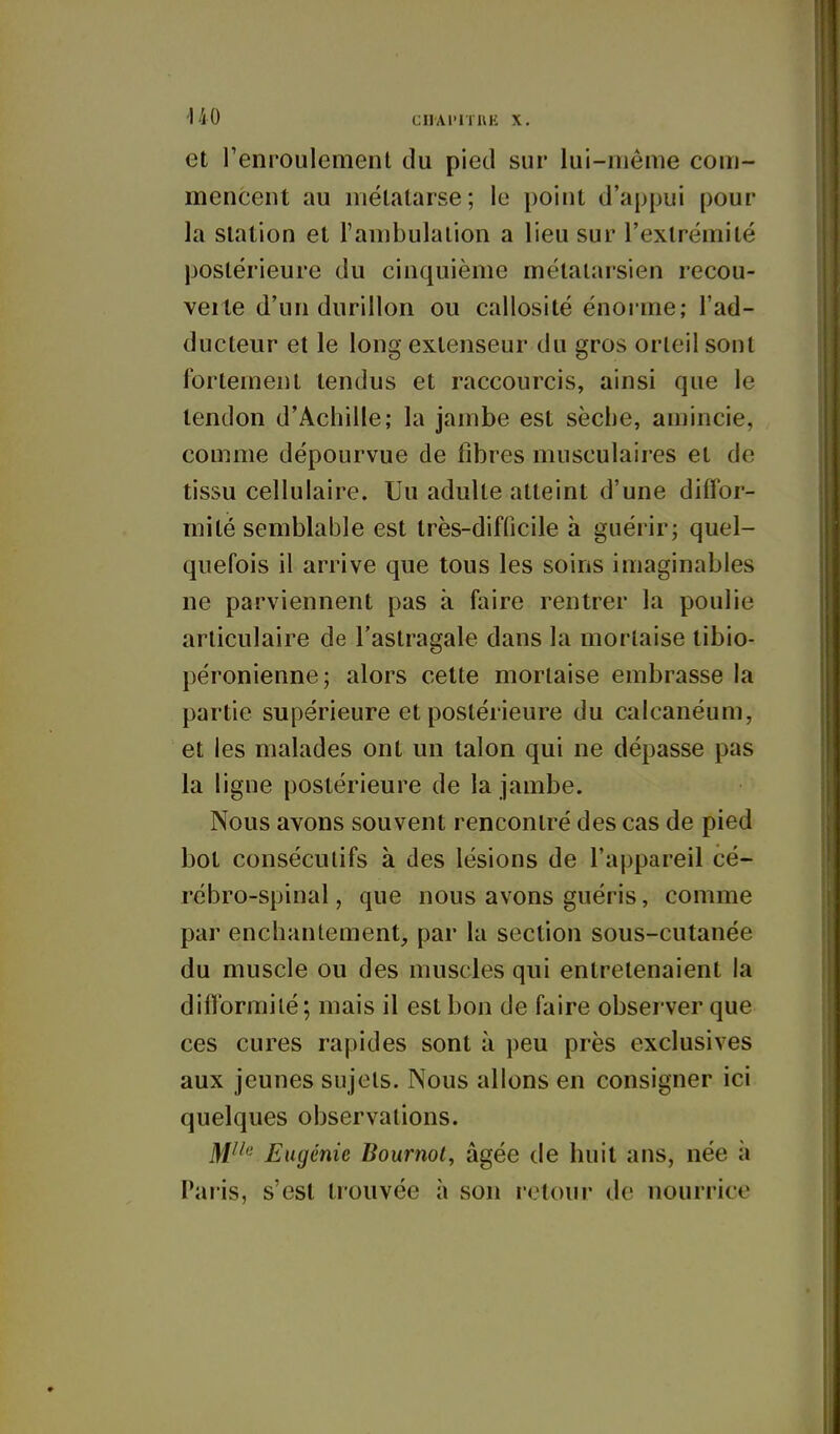 et renroulement du pied sur lui-même com- mencent au métatarse ; le point d'appui pour la station et l'ambulaiion a lieu sur l'extrémité postérieure du cinquième métatarsien recou- verte d'un durillon ou callosité énorme; l'ad- ducteur et le long extenseur du gros orteil sont fortement tendus et raccourcis, ainsi que le tendon d'Achille; la jambe est sèche, amincie, comme dépourvue de libres musculaires et de tissu cellulaire. Uu adulte atteint d'une diffor- mité semblable est très-difficile à guérir; quel- quefois il arrive que tous les soins imaginables ne parviennent pas à faire rentrer la poulie articulaire de l'astragale dans la mortaise tibio- péronienne; alors cette mortaise embrasse la partie supérieure et postérieure du calcanéum, et les malades ont un talon qui ne dépasse pas la ligne postérieure de la jambe. Nous avons souvent rencontré des cas de pied bot consécutifs à des lésions de l'appareil cé- rébro-spinal , que nous avons guéris, comme par enchantement, par la section sous-cutanée du muscle ou des muscles qui entretenaient la difformité ; mais il est bon de faire observer que ces cures rapides sont à peu près exclusives aux jeunes sujets. Nous allons en consigner ici quelques observations. ]\jiie Eugénie Bournol, âgée de huit ans, née à Paris, s'est trouvée à son retour de nourrice