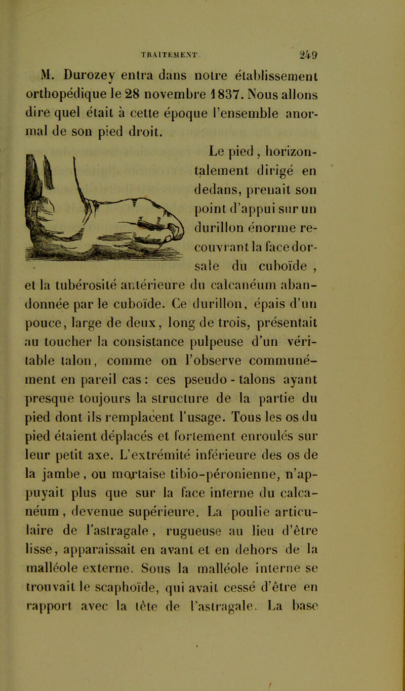 TRAITEMENT 24-9 M. Durozey entra dans notre établissement orthopédique le 28 novembre \ 837. Nous allons dire quel était à cette époque l'ensemble anor- mal de son pied droit. Le pied, horizon- talement dirigé en dedans, prenait son point d'appui sur un durillon énorme re- couvrant la face dor- sale du cuboïde , et la tubérosité antérieure du calcanéum aban- donnée par le cuboïde. Ce durillon, épais d'un pouce, large de deux, long de trois, présentait au toucher la consistance pulpeuse d'un véri- table talon, comme on l'observe communé- ment en pareil cas : ces pseudo - talons ayant presque toujours la structure de la partie du pied dont ils remplacent l'usage. Tous les os du pied étaient déplacés et fortement enroulés sur leur petit axe. L'extrémité inférieure des os de la jambe, ou moftaise tibio-péronienne, n'ap- puyait plus que sur la face interne du calca- néum, devenue supérieure. La poulie articu- laire de l'astragale , rugueuse au lieu d'être lisse, apparaissait en avant et en dehors de la malléole externe. Sous la malléole interne se trouvait le scaphoïde, qui avait cessé d'être en rapport avec la tête de l'astragale. La base