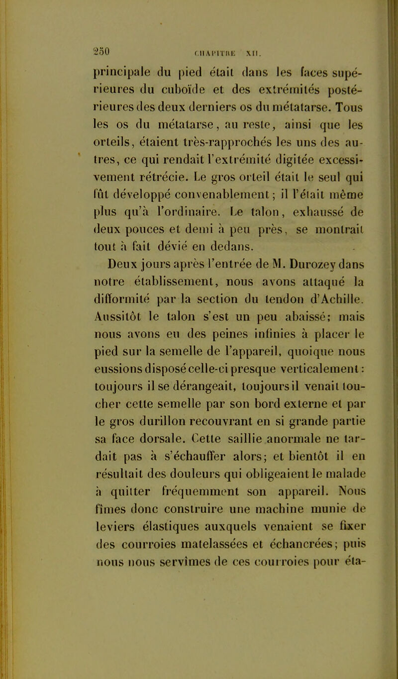 principale du pied étail dans les faces supé- rieures du cuboïde et des extrémités posté- rieures des deux derniers os du métatarse. Tous les os du métatarse, au reste, ainsi que les orteils, étaient très-rapprochés les uns des au- tres, ce qui rendait l'extrémité digitée excessi- vement rétrécie. Le gros orteil était le seul qui iiit développé convenablement; il l'éiait même plus qu'à l'ordinaire. Le talon, exhaussé de deux pouces et demi à peu près, se montrait tout h fait dévié en dedans. Deux jours après l'entrée de M. Durozey dans notre établissement, nous avons attaqué la difformité par la section du tendon d'Achille. Aussitôt le talon s'est un peu abaissé; mais nous avons eu des peines infinies à placer le pied sur la semelle de l'appareil, quoique nous eussions disposé celle-ci presque verticalement : toujours il se dérangeait, toujoursil venait tou- cher cette semelle par son bord externe et par le gros durillon recouvrant en si grande partie sa face dorsale. Cette saillie anormale ne tar- dait pas à s'échauff'er alors; et bientôt il en résultait des douleurs qui obligeaient le malade à quitter fréquemment son appareil. Nous fîmes donc construire une machine munie de leviers élastiques auxquels venaient se fixer des courroies matelassées et écliancrées; puis nous nous servîmes de ces cour roies pour éta-
