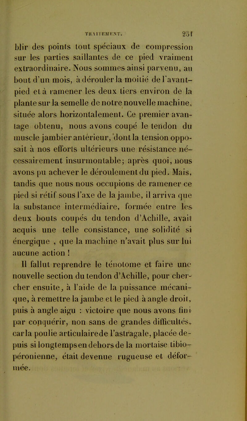 THAIIFMK.M'. 2o f blir des points tout spéciaux de coiiipression sur les parties saillantes de ce pied vraiment extraordinaire. Nous sommes ainsi parvenu, au bout d'un mois, à dérouler la moitié del avant- pied et à ramener les deux tiers environ de la plante sur la semelle de notre nouvelle machine, située alors horizontalement. Ce premier avan- tage obtenu, nous avons coupé le tendon du muscle jambier antérieur, dont la tension oppo- sait à nos efforts ultérieurs une résistance né- cessairement insurmontable; après quoi, nous avons pu achever le déroulement du pied. Mais, tandis que nous nous occupions de ramener ce pied si rétif sous l'axe de la jambe, il arriva que la substance intermédiaire, formée entre les deux bouts coupés du tendon d'Achille, avait acquis une telle consistance, une solidité si énergique , que la machine n'avait plus sur lui aucune action ! Il fallut reprendre le ténotome et faire une nouvelle section du tendon d'Achille, pour cher- cher ensuite, à l'aide de la puissance mécani- que, à remettre la jambe et le pied à angle droit, puis à angle aigu : victoire que nous avons fini par conquérir, non sans de grandes difficultés, caria poulie articulairede l'astragale, placée de- puis si longtempsendehorsde la mortaise tibio- péronienne, était devenue rugueuse et défor- mée.