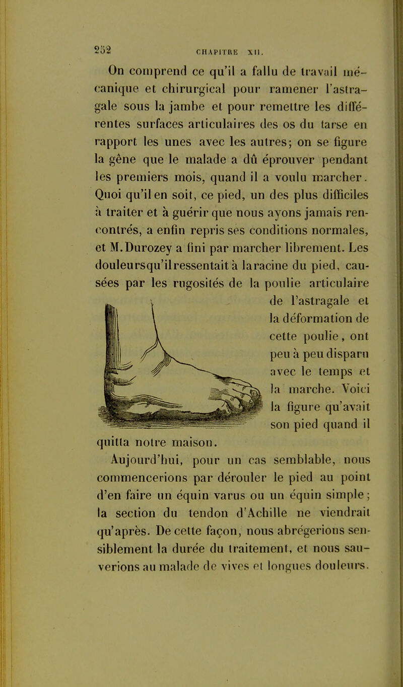 On comprend ce qu'il a fallu de travail mé- canique et chirurgical pour ramener l'astra- gale sous la jambe et pour remettre les diffé- rentes surfaces articulaires des os du tarse en rapport les unes avec les autres; on se figure la gêne que le malade a dû éprouver pendant les premiers mois, quand il a voulu marcher. Quoi qu'il en soit, ce pied, un des plus difficiles à traiter et à guérir que nous ayons jamais ren- contrés, a enfin repris ses conditions normales, et M.Durozey a fini par marcher librement. Les douleursqu'ilressentait à laracine du pied, cau- sées par les rugosités de la poulie articulaire de l'astragale et la déformation de cette poulie, ont peu à peu disparu avec le temps et la marche. Voici la figure qu'avait son pied quand il quitta notre maison. Aujourd'hui, pour un cas semblable, nous commencerions par dérouler le pied au point d'en faire un équin varus ou un équin simple; la section du tendon d'Achille ne viendrait qu'après. De cette façon, nous abrégerions sen- siblement la durée du traitement, et nous sau- verions au malade de vives ei longues douleurs.