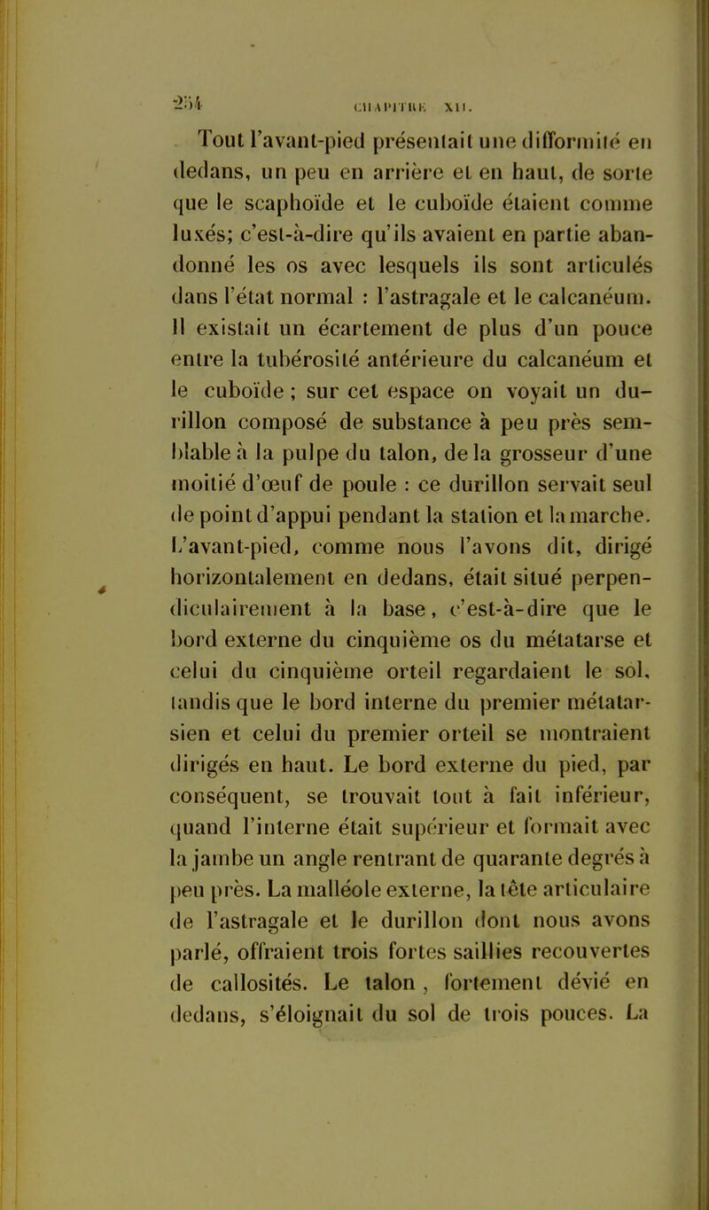 -•)''!• CUAITIUK XII. Tout l'avant-pied présenlail une tlifforniiié en dedans, un peu en arrière el en haut, de sorte que le scaphoïde et le cuboïde étaient comme luxés; c'est-à-dire qu'ils avaient en partie aban- donné les os avec lesquels ils sont articulés dans l'état normal ; l'astragale et le calcanéum. Il existait un écartement de plus d'un pouce entre la tubérosité antérieure du calcanéum et le cuboïde ; sur cet espace on voyait un du- rillon composé de substance à peu près sem- blable à la pulpe du talon, de la grosseur d'une moitié d'œuf de poule : ce durillon servait seul de point d'appui pendant la station et la marche. L'avant-pied, comme nous l'avons dit, dirigé horizontalement en dedans, était situé perpen- diculairement à la base, c'est-à-dire que le bord externe du cinquième os du métatarse et celui du cinquième orteil regardaient le sol, landisque le bord interne du premier métatar- sien et celui du premier orteil se montraient dirigés en haut. Le bord externe du pied, par conséquent, se trouvait tout à fait inférieur, quand l'interne était supohMeur et formait avec la jambe un angle rentrant de quarante degrés à peu près. La malléole externe, la lête articulaire de l'astragale et le durillon dont nous avons parlé, offraient trois fortes saillies recouvertes de callosités. Le talon , fortement dévié en dedans, s'éloignait du sol de tiois pouces. La