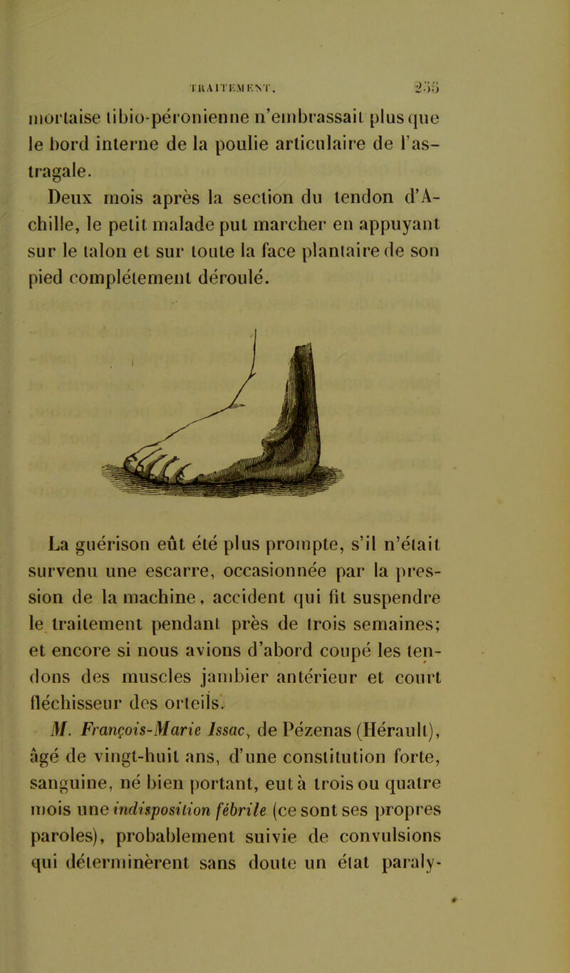 lu A ni; M KNT. niortaise libio-péronienne n'embrassail plus que le bord interne de la poulie articulaire de l'as- tragale. Deux mois après la section du tendon d'A- chille, le petit malade put marcher en appuyant sur le talon et sur toute la face plantaire de son pied complètement déroulé. La guérison eût été plus prompte, s'il n'était survenu une escarre, occasionnée par la pres- sion de la machine, accident qui fit suspendre le traitement pendant près de trois semaines; et encore si nous avions d'abord coupé les ten- dons des muscles jambier antérieur et court fléchisseur des orteils. M. François-Marie Issac, de Pézenas (Hérault), âgé de vingt-huit ans, d'une constitution forte, sanguine, né bien portant, eut à trois ou quatre n)ois une indisposition fébrile (ce sont ses propres paroles), probablement suivie de convulsions qui déterminèrent sans doute un élat paraly-