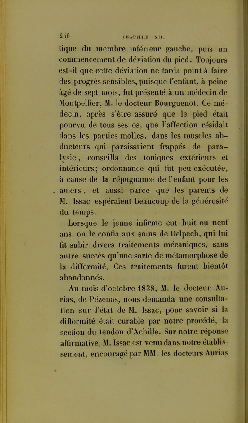 250 CHAPITKIÎ XM. tique du membre inférieur gauche, puis un commencement de déviation du pied. Toujours est-il que cette déviation ne tarda point à faire des progrès sensibles, puisque l'enfant, à peine âgé de sept mois, fut présenté à un médecin de Montpellier, M. le docteur Bourguenoi. Ce mé- decin, après s'être assuré que le pied était pourvu de tous ses os, que l'affection résidait dans les parties molles, dans les muscles ab- ducteurs qui paraissaient frappés de para- lysie , conseilla des toniques extérieurs et intérieurs; ordonnance qui fut peu exécutée, à cause de la répugnance de l'enfant pour les . amers, et aussi parce que les parents de M. Issac espéraient beaucoup de la générosité du temps. Lorsque le jeune infirme eut huit ou neuf ans, on le confia aux soins de Delpech, qui lui fit subir divers traitements mécaniques, sans autre succès qu'une sorte de métamorphose de la difformité. Ces traitements furent bientôt abandonnés. Au mois d'octobre 1838, M. le docteur Au- rias, de Pézenas, nous demanda une consulta- tion sur l'état de M. ïssac, pour savoir si la difformité était curable par notre procédé, la seclion du lendon d'Achille. Sur notre réponse affirmative, M. Issac est venu dans notre établis- sement, encouragé par MM. les docteurs Aurias