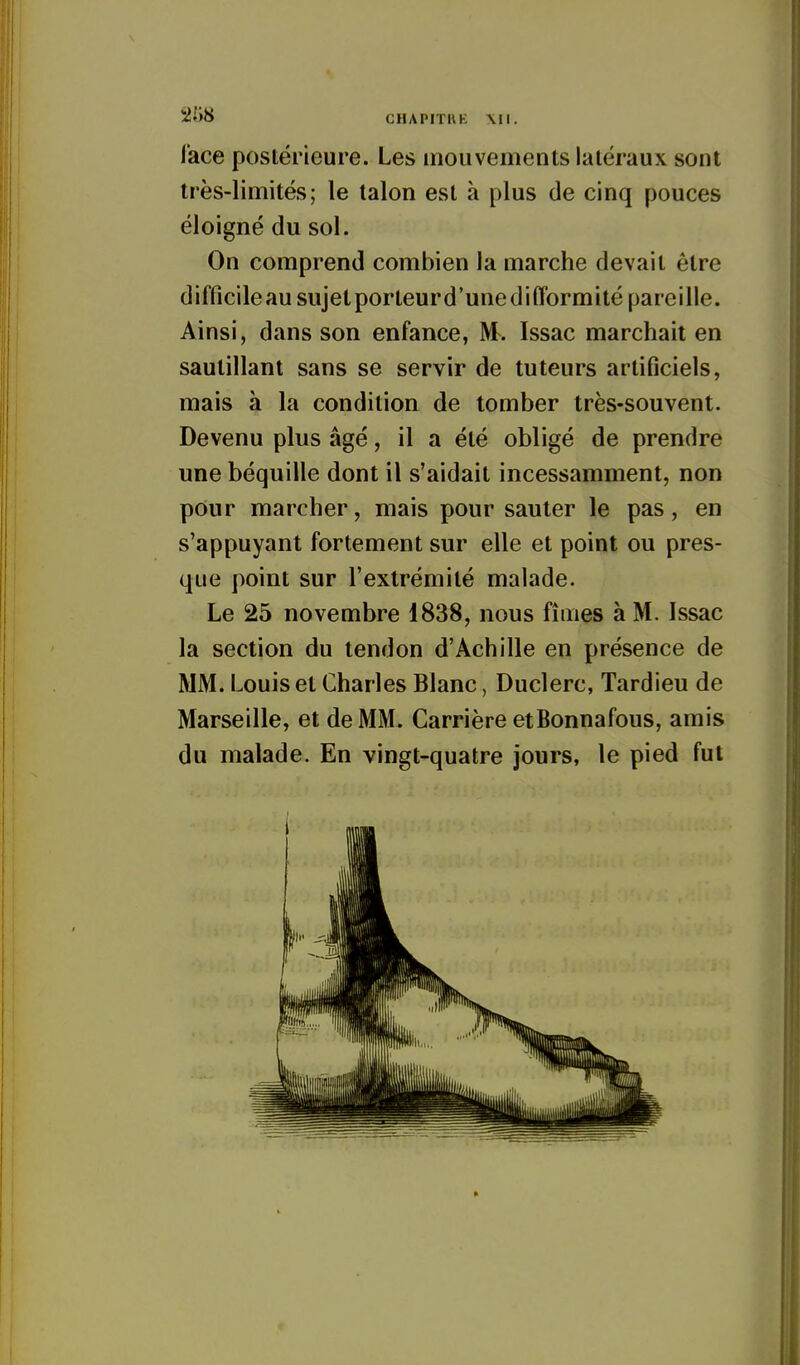 2{)8 CHAPITUK Ml. l'ace postérieure. Les mouvements latéraux sont très-limités; le talon est à plus de cinq pouces éloigné du sol. On comprend combien la marche devait être difficileau sujet porteurd'unedifformité pareille. Ainsi, dans son enfance, M. Issac marchait en sautillant sans se servir de tuteurs artificiels, mais à la condition de tomber très-souvent. Devenu plus âgé, il a été obligé de prendre une béquille dont il s'aidait incessamment, non pour marcher, mais pour sauter le pas, en s'appuyant fortement sur elle et point ou pres- que point sur l'extrémité malade. Le 25 novembre 1838, nous fîmes à M. Issac la section du tendon d'Achille en présence de MM. Louis et Charles Blanc, Duclerc, Tardieu de Marseille, et de MM. Carrière etBonnafous, amis du malade. En vingt-quatre jours, le pied fut