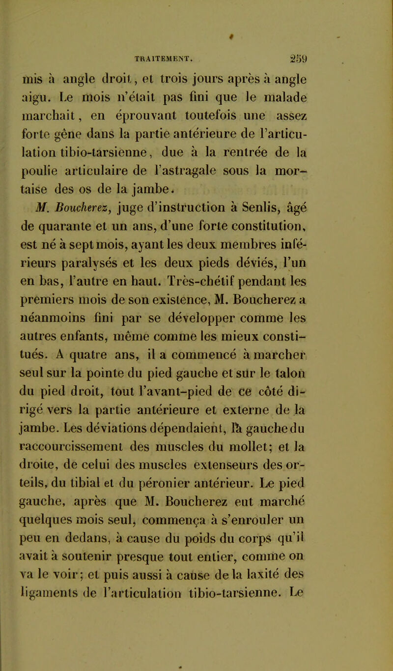 mis à angle droit, et trois jours après à angle aigu. Le mois n'élait pas fini que le malade marchait, en éprouvaut toutefois une assez forte gêne dans la partie antérieure de l'articu- lation tibio-tarsiènne, due à la rentrée de la poulie articulaire de l'astragale sous la mor- taise des os de la jambe. M. Boucherez, juge d'instruction à Senlis, âgé de quarante et un ans, d'une forte constitution» est né à sept mois, ayant les deux membres infé- rieurs paralysés et les deux pieds déviés, Tun en bas, l'autre en haut. Très-chétif pendant les premiers mois de son existence, M. Boucherez a néanmoins fini par se développer comme les autres enfants, même comme les mieux consti- tués. A quatre ans, il a commencé à marcher seul sur la pointe du pied gauche et silr le talon du pied droit, tout l'avant-pied de ce côté di- rigé vers la partie antérieure et externe de la jambe. Les déviations dépendaient, 1^ gauche du raccourcissement des muscles du mollet; et la droite, de celui des muscles extenseurs des or- teils, du tibial et du péronier antérieur. Le pied gauche, après que M. Boucherez eut marché quelques mois seul, commença à s'enrouler un peu en dedans, à cause du poids du corps qu'il avait à soutenir presque tout entier, comme on va le voir; et puis aussi à cause de la laxité des ligaments de l'articulation tibio-tarsienne. Le
