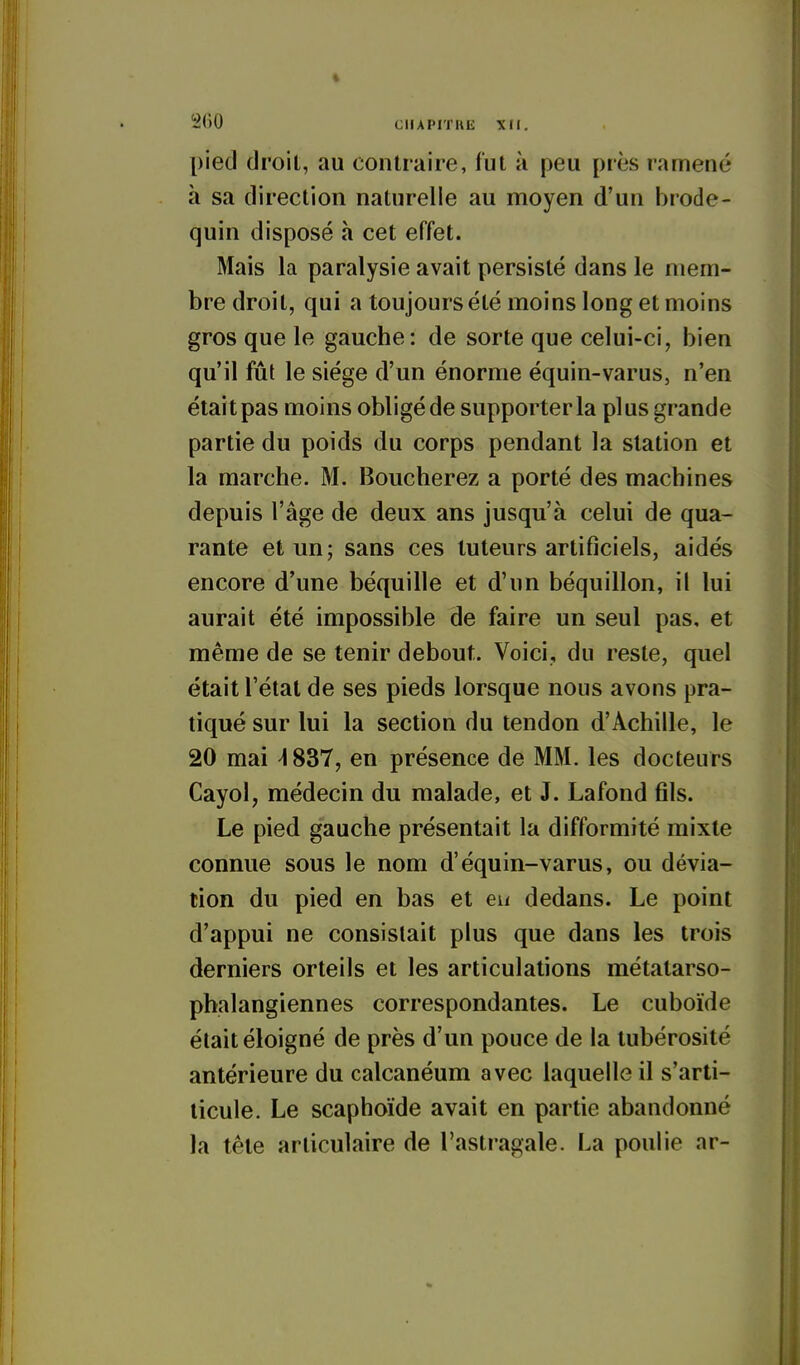 pied droit, au contraire, fut à peu près ramené à sa direction naturelle au moyen d'un brode- quin disposé à cet effet. Mais la paralysie avait persisté dans le mem- bre droit, qui a toujours été moins long et moins gros que le gauche: de sorte que celui-ci, bien qu'il fût le siège d'un énorme équin-varus, n'en était pas moins obligé de supporter la plus grande partie du poids du corps pendant la station et la marche. M. Boucherez a porté des machines depuis l'âge de deux ans jusqu'à celui de qua- rante et un; sans ces tuteurs artificiels, aidés encore d'une béquille et d'un béquillon, il lui aurait été impossible de faire un seul pas, et même de se tenir debout. Voici, du reste, quel était l'état de ses pieds lorsque nous avons pra- tiqué sur lui la section du tendon d'Achille, le 20 mai ^837, en présence de MM. les docteurs Cayol, médecin du malade, et J. Lafond fils. Le pied gauche présentait la difformité mixte connue sous le nom d'équin-varus, ou dévia- tion du pied en bas et eu dedans. Le point d'appui ne consistait plus que dans les trois derniers orteils et les articulations métatarso- pbalangiennes correspondantes. Le cuboïde était éloigné de près d'un pouce de la tubérosité antérieure du calcanéum avec laquelle il s'arti- ticule. Le scaphoïde avait en partie abandonné la tête articulaire de l'astragale. La poulie ar-