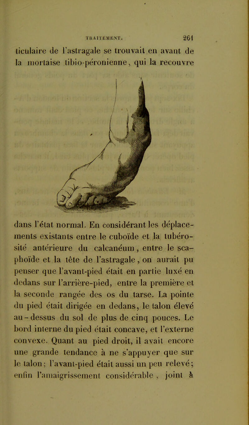 ticulaire de Tastragale se trouvait en avant de la mortaise tibio-péronienne, qui la recouvre dans l'état normal. En considérant les déplace- ments existants entre le cuboïde et la lubéro- sité antérieure du calcanéum, entre le sca- phoïde et la tête de l'astragale, on aurait pu penser que l'avant-pied était en partie luxé en dedans sur l'arrière-pied, entre la première et la seconde rangée des os du tarse. La pointe du pied était dirigée en dedans, le talon élevé au - dessus du sol de plus de cinq pouces. Le bord interne du pied était concave, et l'externe convexe. Quant au pied droit, il avait encore une grande tendance à ne s'appuyer que sur le talon; l'avant-pied était aussi un peu relevé; enfin l'amaigrissement considérable , joint à
