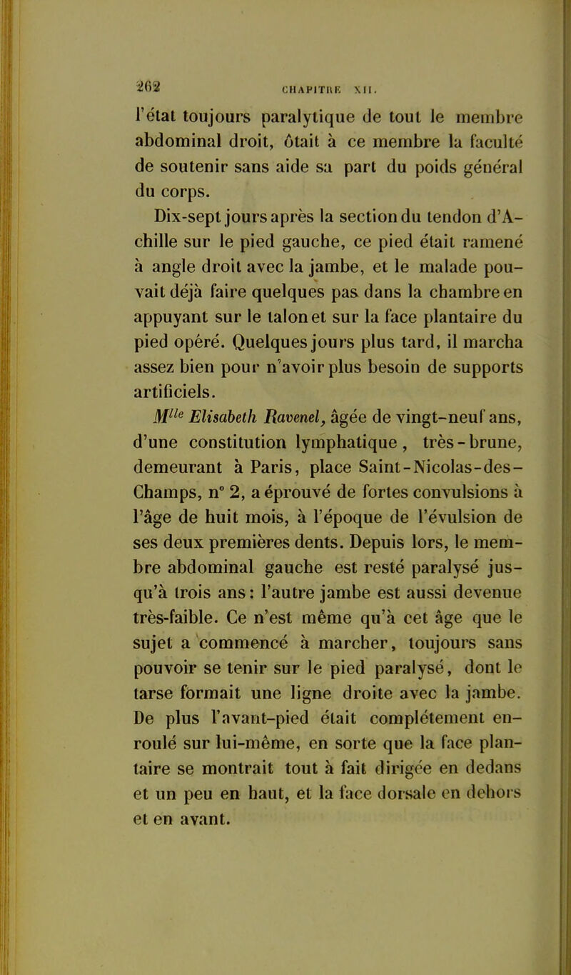 îifiS CHAPITHK XII. l'état toujours paralytique de tout le membre abdominal droit, ôtait à ce membre la faculté de soutenir sans aide sa part du poids général du corps. Dix-sept jours après la section du tendon d'A- chille sur le pied gauche, ce pied était ramené à angle droit avec la jambe, et le malade pou- vait déjà faire quelques pas dans la chambre en appuyant sur le talon et sur la face plantaire du pied opéré. Quelques jours plus tard, il marcha assez bien pour n'avoir plus besoin de supports artificiels. I^iie Elisabeth Ravenel, âgée de vingt-neuf ans, d'une constitution lymphatique, très-brune, demeurant à Paris, place Saint-Nicolas-des- Champs, n° 2, a éprouvé de fortes convulsions à l'âge de huit mois, à l'époque de révulsion de ses deux premières dents. Depuis lors, le mem- bre abdominal gauche est resté paralysé jus- qu'à trois ans : l'autre jambe est aussi devenue très-faible. Ce n'est même qu'à cet âge que le sujet a commencé à marcher, toujours sans pouvoir se tenir sur le pied paralysé, dont le tarse formait une ligne droite avec la jambe. De plus l'avant-pied était complètement en- roulé sur lui-même, en sorte que la face plan- taire se montrait tout à fait dirigée en dedans et un peu en haut, et la Wice dorsale en dehors et en avant.