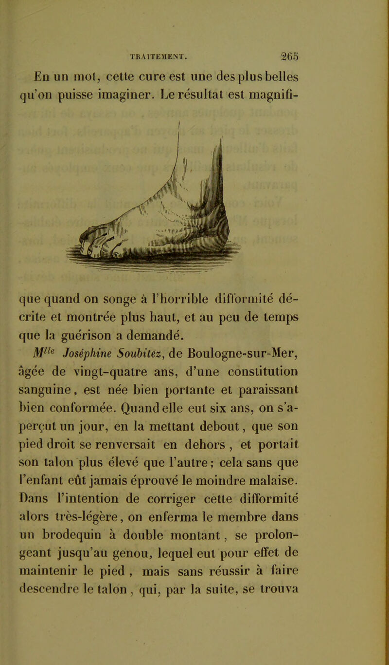 En un mol, celte cure est une des plus belles qu'on puisse imaginer. Le résultat est magnifi- que quand on songe à l'horrible difformité dé- crite et montrée plus haut, et au peu de temps que la guérison a demandé. M^^^ Joséphine Soubitez, de Boulogne-su r-Mer, âgée de vingt-quatre ans, d'une constitution sanguine, est née bien portante et paraissant bien conformée. Quand elle eut six ans, on s'a- perçut un jour, en la mettant debout, que son pied droit se renversait en dehors , et portait son talon plus élevé que l'autre ; cela sans que l'enfant eût jamais éprouvé le moindre malaise. Dans l'intention de corriger cette difformité alors très-légère, on enferma le membre dans un brodequin à double montant, se prolon- geant jusqu'au genou, lequel eut pour effet de maintenir le pied , mais sans réussir à faire descendre le talon , qui, par la suite, se trouva