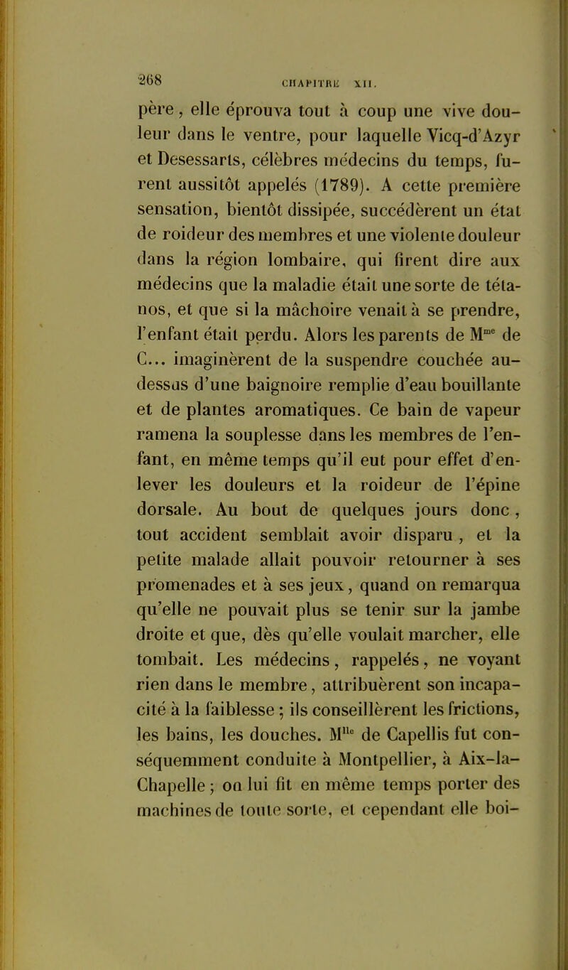 père, elle éprouva tout à coup une vive dou- leur dans le ventre, pour laquelle Vicq-d'Azyr et Desessarls, célèbres médecins du temps, fu- rent aussitôt appelés (1789). A cette première sensation, bientôt dissipée, succédèrent un étal de roideur des membres et une violenie douleur dans la région lombaire, qui firent dire aux médecins que la maladie était une sorte de téta- nos, et que si la mâchoire venait à se prendre, l'enfant était perdu. Alors les parents de M° de C... imaginèrent de la suspendre couchée au- dessus d'une baignoire remplie d'eau bouillante et de plantes aromatiques. Ce bain de vapeur ramena la souplesse dans les membres de l'en- fant, en même temps qu'il eut pour effet d'en- lever les douleurs et la roideur de l'épine dorsale. Au bout de quelques jours donc, tout accident semblait avoir disparu , et la petite malade allait pouvoir retourner à ses promenades et à ses jeux, quand on remarqua qu'elle ne pouvait plus se tenir sur la jambe droite et que, dès qu'elle voulait marcher, elle tombait. Les médecins, rappelés, ne voyant rien dans le membre, attribuèrent son incapa- cité à la faiblesse ; ils conseillèrent les frictions, les bains, les douches. M de Capellis fut con- séquemment conduite à Montpellier, à Aix-la- Chapelle ; on lui fit en même temps porter des machines de toute sorte, et cependant elle boi-