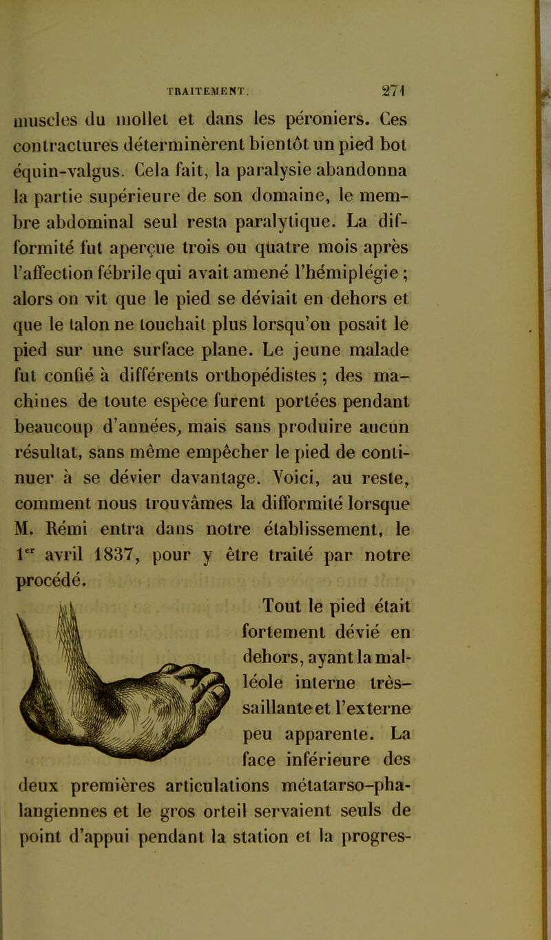 muscles du uioilet et dans les péroniers. Ces contraclures déterminèrent bientôt un pied bot équin-valgus. Cela fait, la paralysie abandonna la partie supérieure de son domaine, le mem- bre abdominal seul resta paralytique. La dif- formité fut aperçue trois ou quatre mois après l'afTection fébrile qui avait amené l'hémiplégie ; alors on vit que le pied se déviait en dehors et que le talon ne touchait plus lorsqu'on posait le pied sur une surface plane. Le jeune malade fut confié à différents orthopédistes ; des ma- chines de toute espèce furent portées pendant beaucoup d'années, mais sans produire aucun résultat, sans même empêcher le pied de conti- nuer à se dévier davantage. Voici, au reste, comment nous trouvâmes la difformité lorsque M. Rémi entra dans notre établissement, le 1 avril 1837, pour y être traité par notre procédé. Tout le pied était fortement dévié en dehors, ayant la mal- léole interne très- saillante et l'externe peu apparente. La face inférieure des deux premières articulations métatarso-pha- langiennes et le gros orteil servaient seuls de point d'appui pendant la station et la progrès-