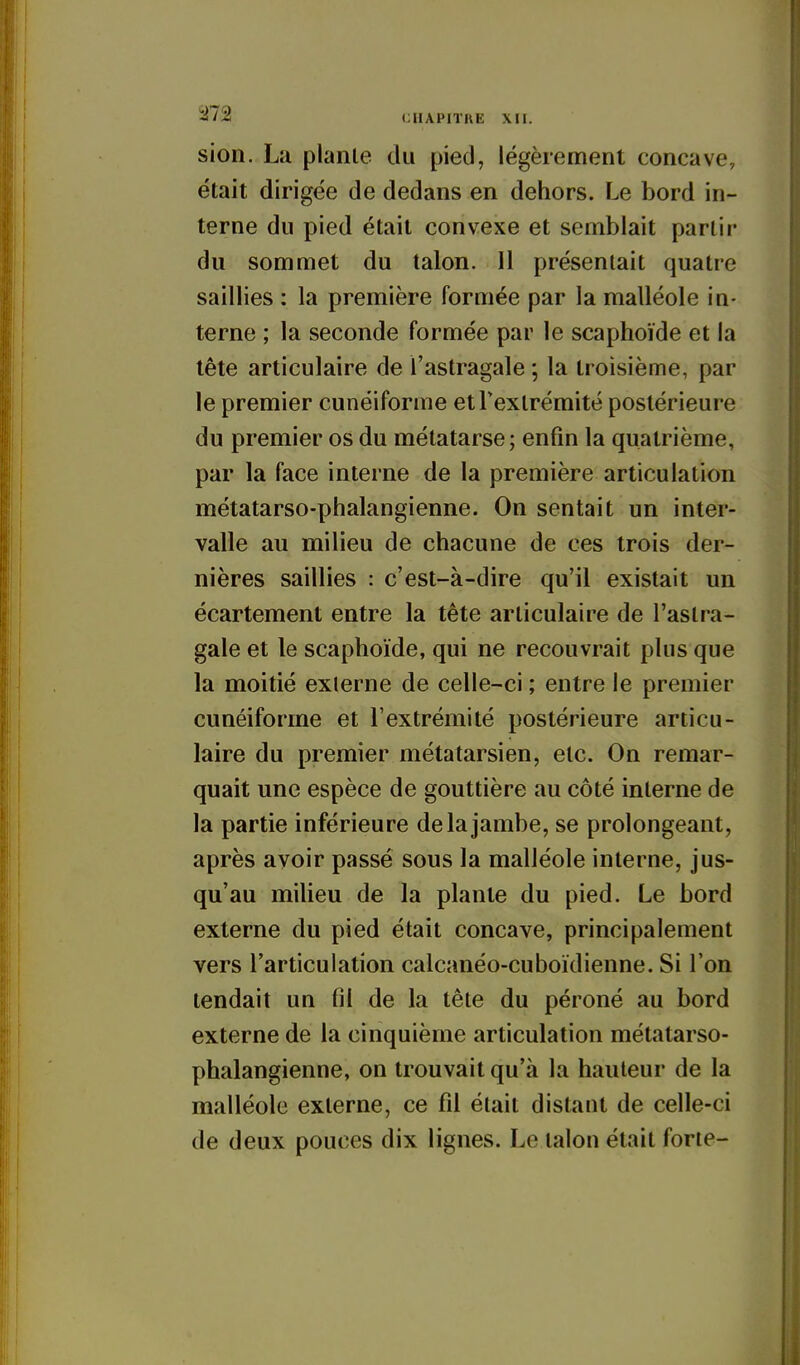 ^72 (JIIAPITBE XII. sion. La plante du pied, légèrement concave, était dirigée de dedans en dehors. Le bord in- terne du pied était convexe et semblait partir du sommet du talon. 11 présentait quatre saillies : la première formée par la malléole in- terne ; la seconde formée par le scaphoïde et la tête articulaire de l'astragale ; la troisième, par le premier cunéiforme etTexlrémité postérieure du premier os du métatarse ; enfin la quatrième, par la face interne de la première articulation métatarso-phalangienne. On sentait un inter- valle au milieu de chacune de ces trois der- nières saillies : c'est-à-dire qu'il existait un écartement entre la tête articulaire de l'astra- gale et le scaphoïde, qui ne recouvrait plus que la moitié externe de celle-ci ; entre le premier cunéiforme et l'extrémité postérieure articu- laire du premier métatarsien, etc. On remar- quait une espèce de gouttière au côté interne de la partie inférieure de la jambe, se prolongeant, après avoir passé sous la malléole interne, jus- qu'au milieu de la plante du pied. Le bord externe du pied était concave, principalement vers l'articulation calcanéo-cuboïdienne. Si l'on tendait un fil de la tête du péroné au bord externe de la cinquième articulation métatarso- phalangienne, on trouvait qu'à la hauteur de la malléole externe, ce fil était distant de celle-ci de deux pouces dix lignes. Le talon était forte-