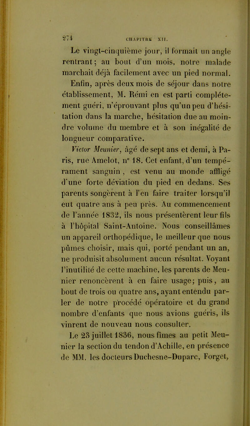 i:lIAPITUU XII. Le vingl-ciQquiènie jour, il formait un angle rentrant; au bout d'un mois, noire malade marchait déjà facilement avec un pied normal. Enfin, après deux mois de séjour dans notre établissement, M. Rémi en est parti complète- ment guéri, n'éprouvant plus qu'un peu d'hési- tation dans la marche, hésitation due au moin- dre volume du membre et à son inégalité de longueur comparative. Victor Meunier, âgé de sept ans et demi, à Pa- ris, rue Amelot, n° 18. Cet enfant, d'un tempé- rament sanguin , est venu au monde affligé d'une forte déviation du pied en dedans. Ses parents songèrent à l'en faire traiter lorsqu'il eut quatre ans à peu près. Au commencement de l'année 1832, ils nous présentèrent leur fils à l'hôpital Saint-Antoine. Nous conseillâmes un appareil orthopédique, le meilleur que nous pûmes choisir, mais qui, porté pendant un an, ne produisit absolument aucun résultat. Voyant l'inutilité de celte machine, les parents de Meu- nier renoncèrent à en faire usage; puis, au bout de trois ou quatre ans, ayant entendu par- ler de notre procédé opératoire et du grand nombre d'enfants que nous avions guéris, ils vinrent de nouveau nous consulter. Le 2S juillet 1836, nous fimes au petit Meu- nier la section du tendon d'Achille, en présence de MM. les docteurs Duchesne-Duparc, Forgel,