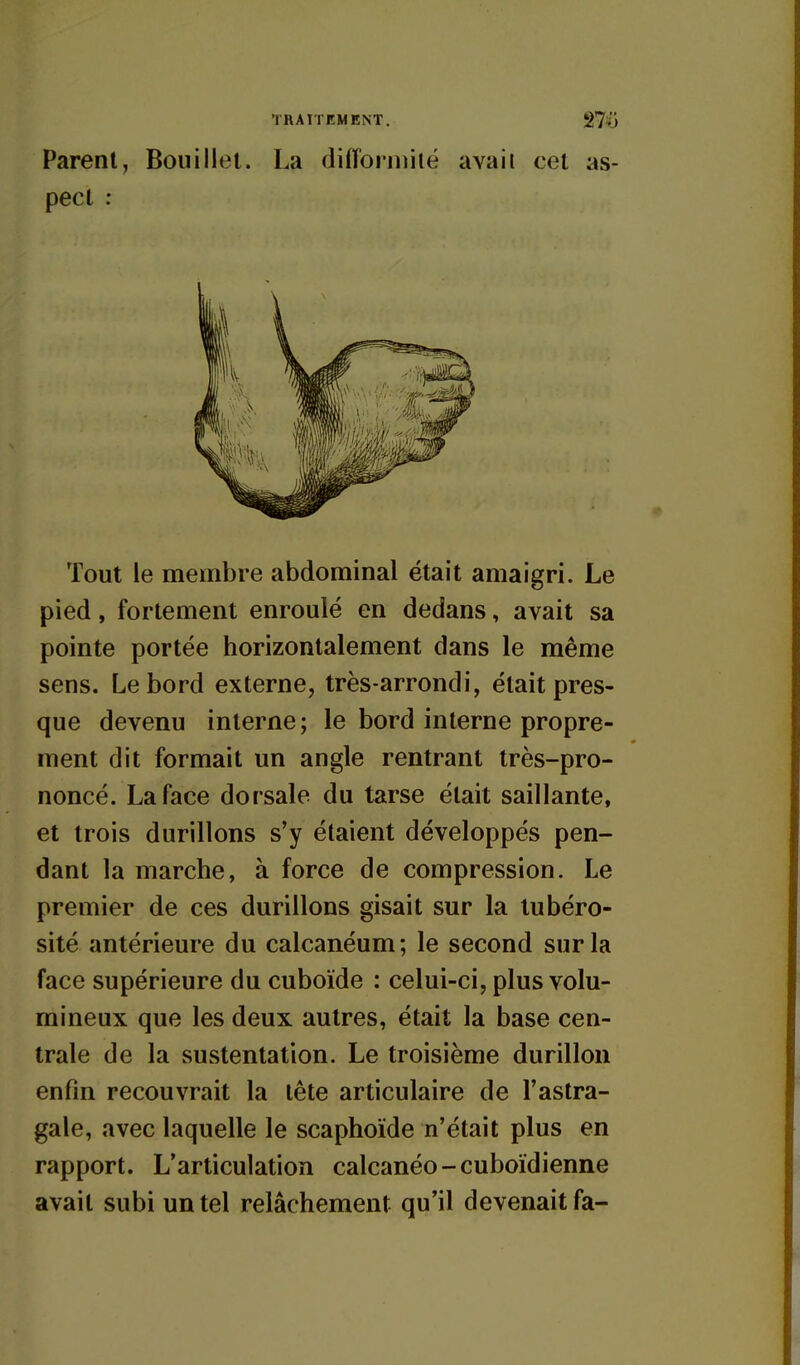 Parent, Bouillet. La difîorniiié avaii cet as- pect : Tout le membre abdominal était amaigri. Le pied, fortement enroulé en dedans, avait sa pointe portée horizontalement dans le même sens. Le bord externe, très-arrondi, était pres- que devenu interne ; le bord interne propre- ment dit formait un angle rentrant très-pro- noncé. La face dorsale du tarse était saillante, et trois durillons s'y étaient développés pen- dant la marche, à force de compression. Le premier de ces durillons gisait sur la tubéro- sité antérieure du calcanéum ; le second sur la face supérieure du cuboïde : celui-ci, plus volu- mineux que les deux autres, était la base cen- trale de la sustentation. Le troisième durillon enfin recouvrait la tète articulaire de l'astra- gale, avec laquelle le scaphoïde n'était plus en rapport. L'articulation calcanéo-cuboïdienne avait subi un tel relâchement qu'il devenait fa-