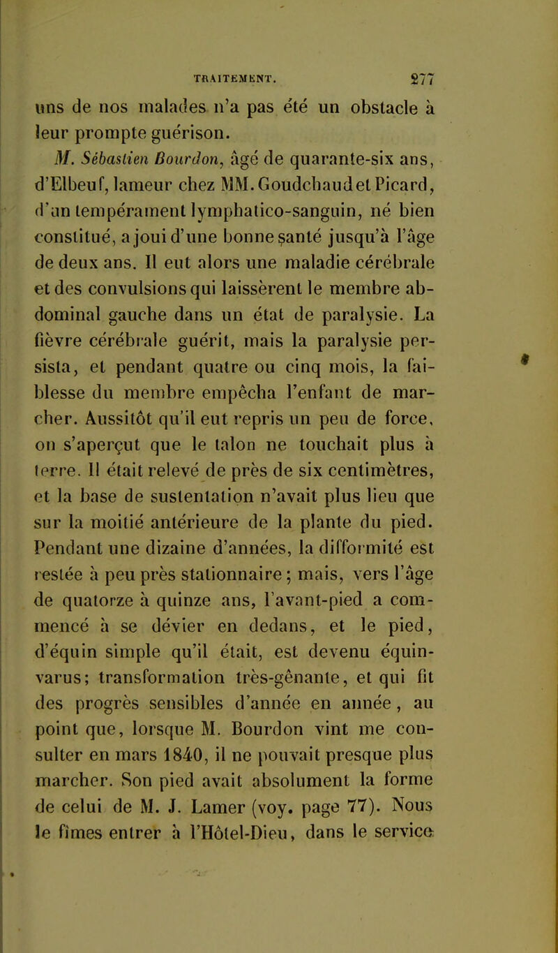 uns de nos malades n'a pas été un obstacle à leur prompte guérison. M. Sébastien Bourdon, âgé de quarante-six ans, d'Elbeuf, lameur chez MM.GoudchaudetPicard, d'an tempérament lymphalico-sangiiin, né bien constitué, a joui d'une bonne ^anté jusqu'à l'âge de deux ans. Il eut alors une maladie cérébrale et des convulsions qui laissèrent le membre ab- dominal gauche dans un état de paralysie. La fièvre cérébrale guérit, mais la paralysie per- sista, et pendant quatre ou cinq mois, la fai- blesse du membre empêcha l'enfant de mar- cher. Aussitôt qu'il eut repris un peu de force, on s'aperçut que le talon ne touchait plus à terre. 11 était relevé de près de six centimètres, et la base de sustentation n'avait plus lieu que sur la moitié antérieure de la plante du pied. Pendant une dizaine d'années, la diffoi mité est resiée à peu près stationnaire ; mais, vers l'âge de quatorze à quinze ans, l avant-pied a com- mencé à se dévier en dedans, et le pied, d'équin simple qu'il était, est devenu équin- varus; transformation très-gênante, et qui fit des progrès sensibles d'année en aimée, au point que, lorsque M. Bourdon vint me con- sulter en mars 1840, il ne pouvait presque plus marcher. Son pied avait absolument la forme de celui de M. J. Lamer (voy. page 77). Nous le fîmes entrer h l'Hôlel-Dieu, dans le service: