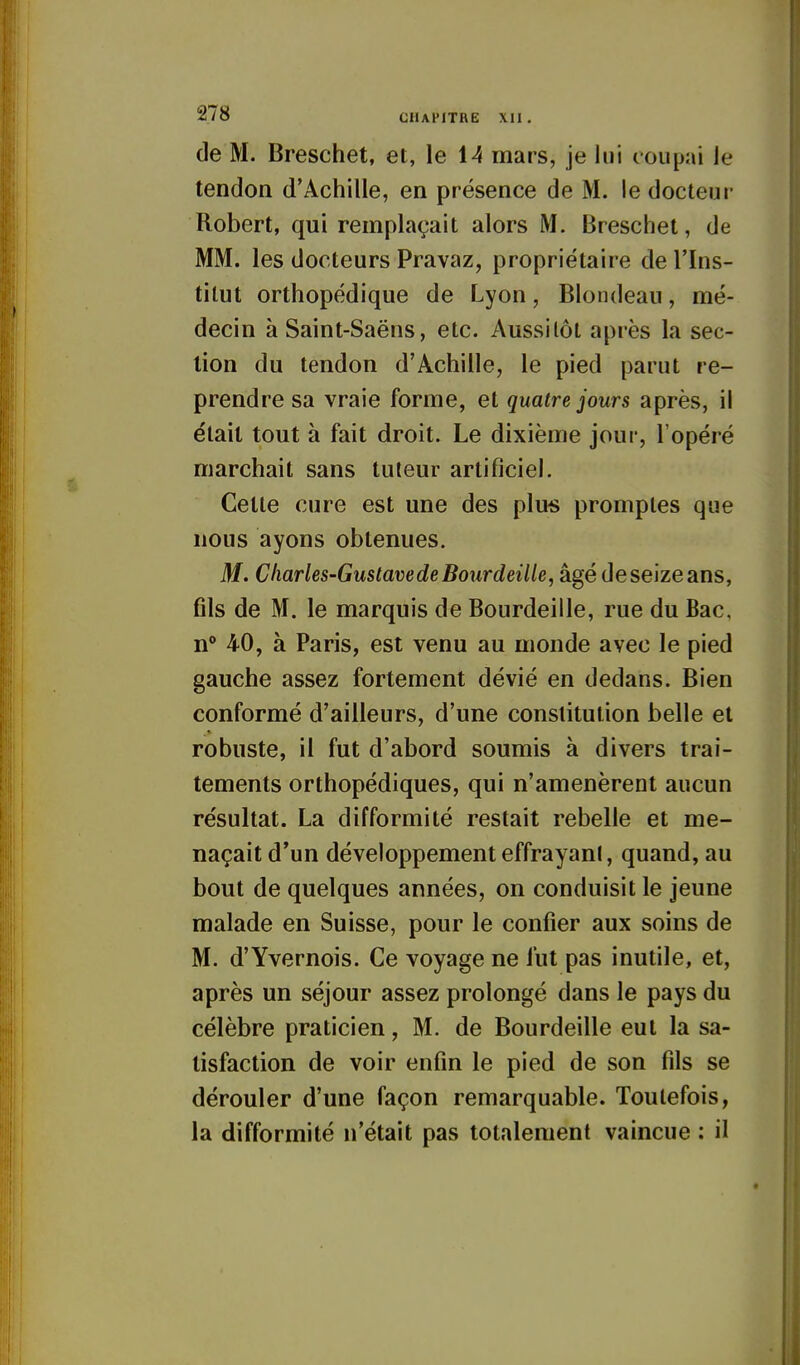 de M. Breschet, et, le 14 mars, je lui coupai le tendon d'Achille, en présence de M. le docteur Robert, qui remplaçait alors M. Breschet, de MM. les docteurs Pravaz, propriétaire de l'Ins- titut orthopédique de Lyon, Blondeau, mé- decin à Saint-Saëns, etc. Aussitôt après la sec- lion du tendon d'Achille, le pied parut re- prendre sa vraie forme, et quatre jours après, il était tout à fait droit. Le dixième jour, l'opéré marchait sans tuteur artificiel. Cette cure est une des plus promptes que nous ayons obtenues. M. Charles-GustavedeBourdeille, âgé de seize ans, fils de M. le marquis de Bourdeille, rue du Bac, n° 40, à Paris, est venu au monde avec le pied gauche assez fortement dévié en dedans. Bien conformé d'ailleurs, d'une constitution belle et robuste, il fut d'abord soumis à divers trai- tements orthopédiques, qui n'amenèrent aucun résultat. La difformité restait rebelle et me- naçait d'un développement effrayant, quand, au bout de quelques années, on conduisit le jeune malade en Suisse, pour le confier aux soins de M. d'Yvernois. Ce voyage ne fut pas inutile, et, après un séjour assez prolongé dans le pays du célèbre praticien, M. de Bourdeille eut la sa- tisfaction de voir enfin le pied de son fils se dérouler d'une façon remarquable. Toutefois, la difformité n'était pas totalement vaincue : il