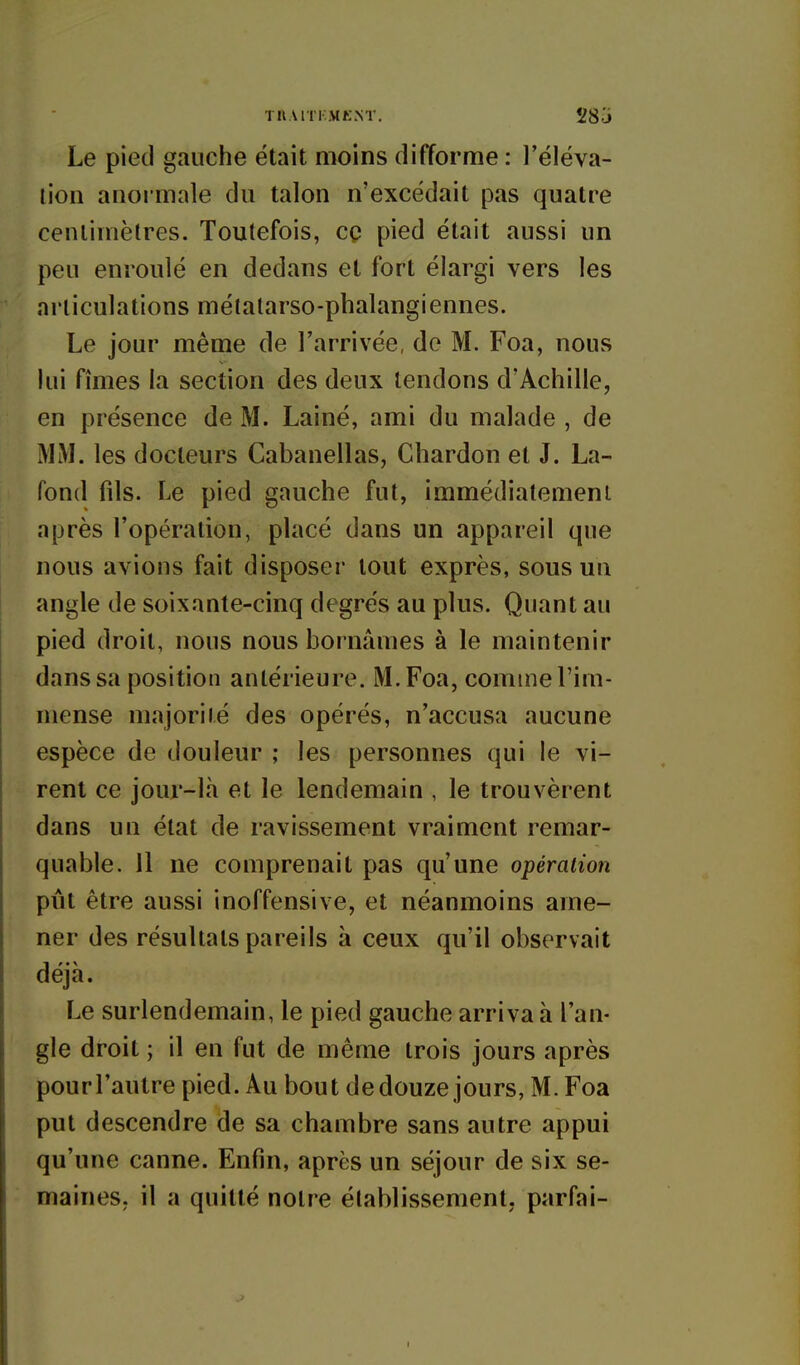 THAllKMENT. 283 Le pied gauche était moins difforme : l'éléva- tion anormale du talon n'excédait pas quatre centimètres. Toutefois, cq pied était aussi un peu enroulé en dedans et fort élargi vers les articulations métatarso-phalangiennes. Le jour même de l'arrivée, de M. Foa, nous lui fîmes la section des deux tendons d'Achille, en présence de M. Lainé, ami du malade , de MM. les docteurs Cabanellas, Chardon et J. La- fond fils. Le pied gauche fut, immédiatement après l'opération, placé dans un appareil que nous avions fait disposer tout exprès, sous un angle de soixante-cinq degrés au plus. Quant au pied droit, nous nous bornâmes à le maintenir dans sa position antérieure. M. Foa, comme l'im- mense majorité des opérés, n'accusa aucune espèce de douleur ; les personnes qui le vi- rent ce jour-là et le lendemain , le trouvèrent dans un état de ravissement vraiment remar- quable. 11 ne comprenait pas qu'une opération pût être aussi inoffensive, et néanmoins ame- ner des résultats pareils à ceux qu'il observait déjà. Le surlendemain, le pied gauche arriva à l'an- gle droit ; il en fut de même trois jours après pourl'autre pied. Au bout dedouze jours, M. Foa put descendre de sa chambre sans autre appui qu'une canne. Enfin, après un séjour de six se- maines, il a quitté notre établissement, parfai-