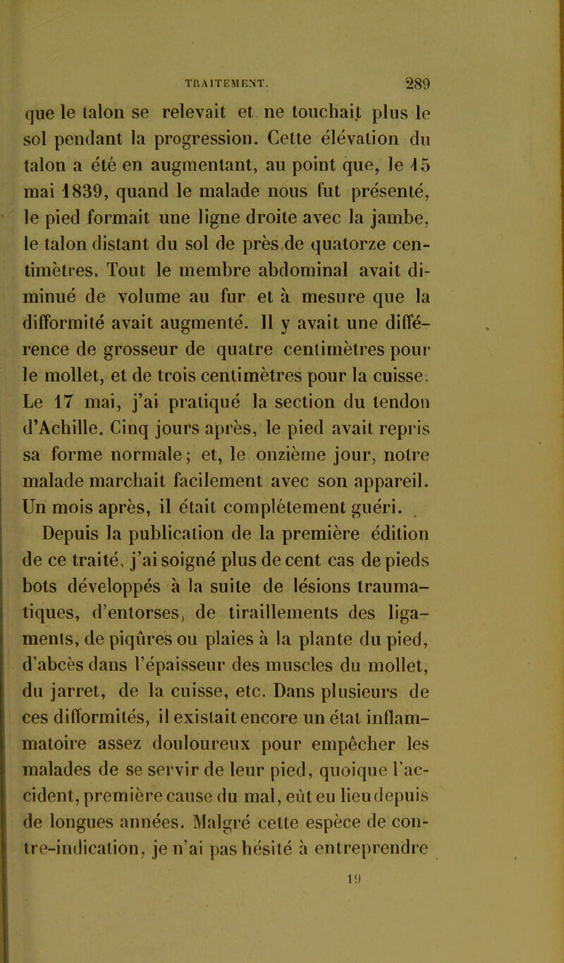 que le (alon se relevait et ne touchait plus le sol pendant la progression. Cette élévation du talon a été en augmentant, au point que, le 45 mai 1839, quand le malade nous fut présenté, le pied formait une ligne droite avec la jambe, le talon distant du sol de près,de quatorze cen- timètres. Tout le membre abdominal avait di- minué de volume au fur et à mesure que la difformité avait augmenté. 11 y avait une diffé- rence de grosseur de quatre centimètres pour le mollet, et de trois centimètres pour la cuisse. Le 17 mai, j'ai pratiqué la section du tendon d'Achille. Cinq jours après, le pied avait repris sa forme normale ; et, le onzième jour, notre malade marchait facilement avec son appareil. Un mois après, il était complètement guéri. Depuis la publication de la première édition de ce traité, j'ai soigné plus de cent cas de pieds bots développés à la suite de lésions trauma- tiques, d'entorses, de tiraillements des liga- ments, de piqûres ou plaies à la plante du pied, d'abcès dans l'épaisseur des muscles du mollet, du jarret, de la cuisse, etc. Dans plusieurs de ces difformités, il existait encore un état inflam- matoire assez douloureux pour empêcher les malades de se servir de leur pied, quoique Tac- cident, première cause du mal, eût eu lieudepuis de longues années. Malgré cette espèce de con- tre-indication, je n'ai pas hésité à entreprendre 1!)