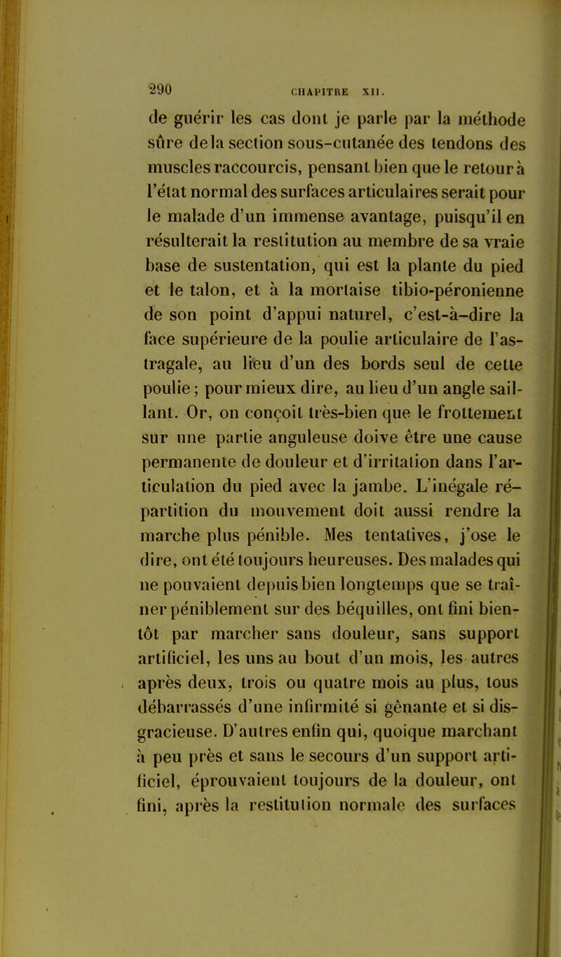 de guérir les cas dont je parle par la méthode sûre delà section sous-cutanée des tendons des muscles raccourcis, pensant bien que le retour à l'état normal des surfaces articulaires serait pour le malade d'un immense avantage, puisqu'il en résulterait la restitution au membre de sa vraie base de sustentation, qui est la plante du pied et le talon, et à la morlaise tibio-péronienne de son point d'appui naturel, c'est-à-dire la face supérieure de la poulie articulaire de l'as- tragale, au lieu d'un des bords seul de cette poulie ; pour mieux dire, au lieu d'un angle sail- lant. Or, on conçoit très-bien que le frottemeïit sur une partie anguleuse doive être une cause permanente de douleur et d'irritalion dans l'ar- ticulation du pied avec la jambe. L'inégale ré- partition du mouvement doit aussi rendre la marche plus pénible. Mes tentatives, j'ose le dire, ont été toujours heureuses. Des malades qui ne pouvaient depuis bien longtemps que se traî- ner péniblement sur des béquilles, ont fini bien- tôt par marcher sans douleur, sans support artificiel, les uns au bout d'un mois, les autres après deux, trois ou quatre mois au plus, tous débarrassés d'une infirmité si gênante et si dis- gracieuse. D'autres enfin qui, quoique marchant à peu près et sans le secours d'un support arti- ficiel, éprouvaient toujours de la douleur, ont fini, après la restitution normale des surfaces