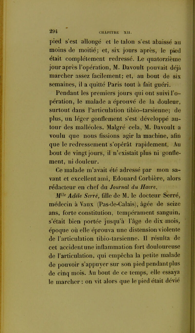 pied s'est allongé et le lalon s'est abaissé au moins de moitié; et, six jours après, le pied était complètement redressé. Le quatorzième jour après l'opération, M. Davouit pouvait déjà marcher assez facilement; et, au bout de six semaines, il a quitté Paris tout à fait guéri. Pendant les premiers jours qui ont suivi l'o- pération, le malade a éprouvé de la douleur, surtout dans l'articulation tibio-tarsienne; de plus, un léger gonflement s'est développé au- tour des malléoles. Malgré cela, M. Davouit a voulu que nous fissions agir la machine, afin que le redressement s'opérât rapidement. Au bout de vingt jours, if n'existait plus ni gonfle- ment, ni douleur. Ce malade m'avait été adressé par mon sa- vant et excellent ami, Edouard Corbière, alors rédacteur en chef du Journal du Havre. M^^^ Adèle Serré, fdle de M. le docteur Serré, médecin à Vaux (Pas-de-Calais), âgée de seize ans, forte constitution, tempérament sanguin, s'était bien portée jusqu'à l'âge de dix mois, époque où elle éprouva une distension violente de l'articulation tibio-tarsienne. Il résulta de cet accident une inflammation fort douloureuse de l'articulalion, qui empêcha la petite malade de pouvoir s'appuyer sur son pied pendant plus de cinq mois. Au bout de ce temps, elle essaya le marcher : on vit alors que le pied était dévié