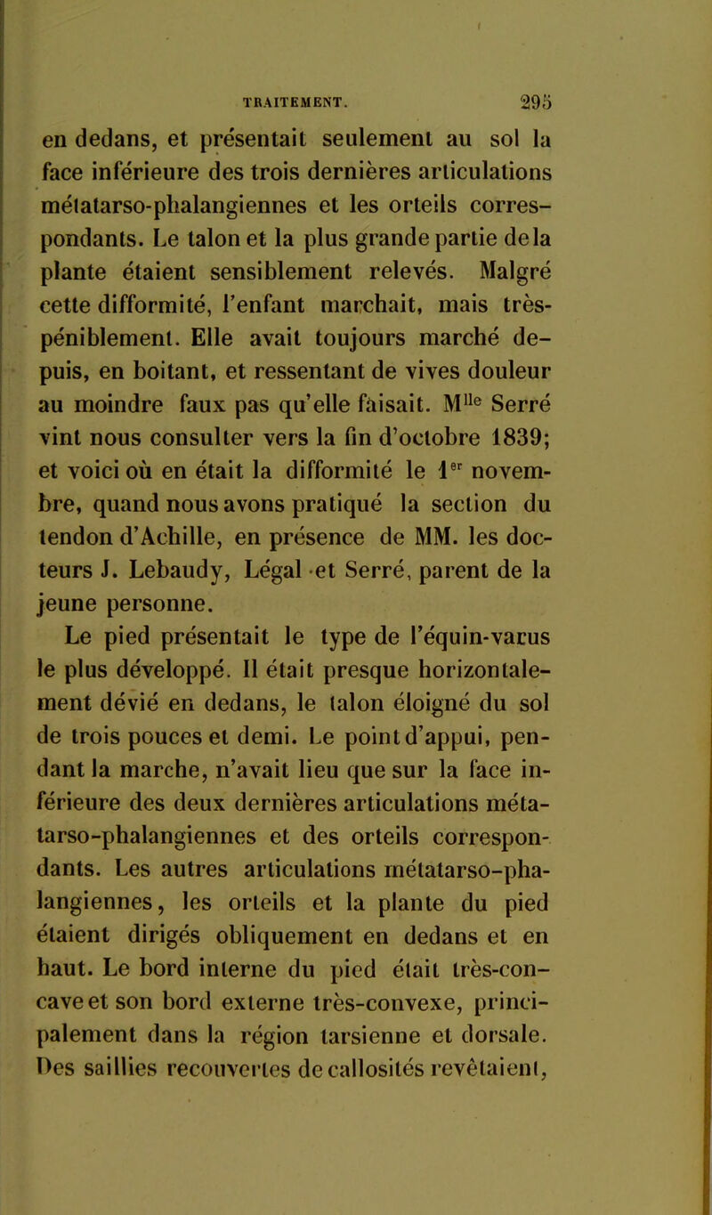 en dedans, et présentait seulement au sol la face inférieure des trois dernières articulations métatarso-phalangiennes et les orteils corres- pondants. Le talon et la plus grande partie delà plante étaient sensiblement relevés. Malgré cette difformité, l'enfant marchait, mais très- péniblement. Elle avait toujours marché de- puis, en boitant, et ressentant de vives douleur au moindre faux pas qu'elle faisait. M^^® Serré vint nous consulter vers la fin d'octobre 1839; et voici où en était la difformité le 1 novem- bre, quand nous avons pratiqué la section du tendon d'Achille, en présence de MM. les doc- teurs J. Lebaudy, Légal et Serré, parent de la jeune personne. Le pied présentait le type de l'équin-vacus le plus développé. Il était presque horizontale- ment dévié en dedans, le talon éloigné du sol de trois pouces et demi. Le point d'appui, pen- dant la marche, n'avait lieu que sur la face in- férieure des deux dernières articulations méta- tarso-phalangiennes et des orteils correspon- dants. Les autres articulations métatarso-pha- langiennes, les orteils et la plante du pied étaient dirigés obliquement en dedans et en haut. Le bord interne du pied était très-con- cave et son bord externe très-convexe, princi- palement dans la région tarsienne et dorsale. Des saillies recouvertes de callosités revêtaient,