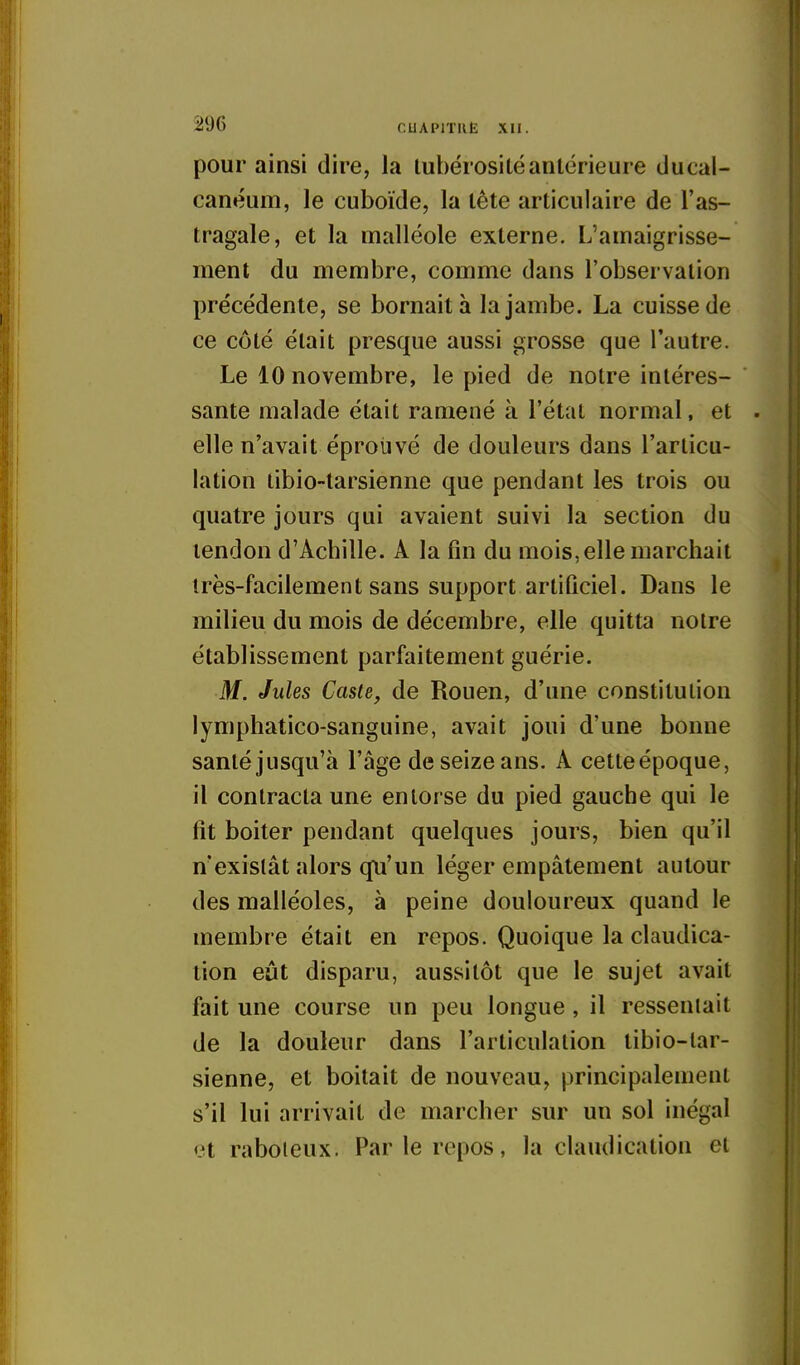 pour ainsi dire, la lubérositéantérieure ducal- canéum, le cuboïde, la tête articulaire de l'as- tragale, et la malléole externe. L'amaigrisse- ment du membre, comme dans l'observation précédente, se bornait à la jambe. La cuisse de ce côté était presque aussi grosse que l'autre. Le 10 novembre, le pied de notre intéres- sante malade était ramené à l'état normal, et elle n'avait éprouvé de douleurs dans l'articu- lation libio-tarsienne que pendant les trois ou quatre jours qui avaient suivi la section du tendon d'Achille. A la fm du mois, elle marchait très-facilement sans support artiûciel. Dans le milieu du mois de décembre, elle quitta notre établissement parfaitement guérie. M. Jules Caste, de Rouen, d'une constitution lymphatico-sanguine, avait joui d'une bonne santé jusqu'à l'âge de seize ans. A cetteépoque, il contracta une entorse du pied gauche qui le fit boiter pendant quelques jours, bien qu'il n'existât alors qu'un léger empâtement autour des malléoles, à peine douloureux quand le membre était en repos. Quoique la claudica- tion eût disparu, aussitôt que le sujet avait fait une course un peu longue , il ressentait de la douleur dans l'articulation tibio-lar- sienne, et boitait de nouveau, principalement s'il lui arrivait de marcher sur un sol inégal <3t raboteux. Par le repos, la claudication et