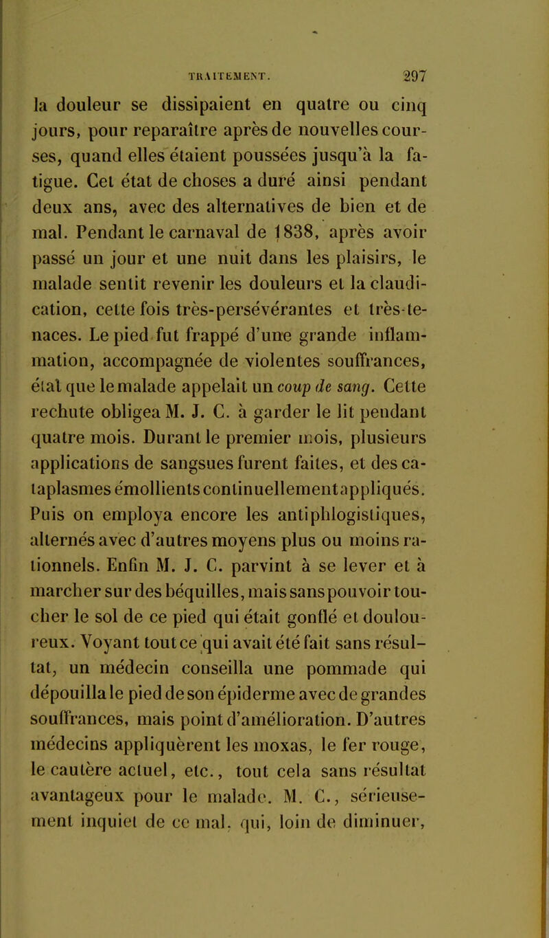 la douleur se dissipaient en quatre ou cinq jours, pour reparaître après de nouvelles cour- ses, quand elles étaient poussées jusqu'à la fa- tigue. Cet état de choses a duré ainsi pendant deux ans, avec des alternatives de bien et de mal. Pendant le carnaval de 1838, après avoir passé un jour et une nuit dans les plaisirs, le malade sentit revenir les douleurs et la claudi- cation, cette fois très-persévérantes et très-te- naces. Le pied fut frappé d'une grande inflam- mation, accompagnée de violentes souffrances, élal que le malade appelait un coup de sang. Cette rechute obligea M. J. G. h garder le lit pendant quatre mois. Durant le premier mois, plusieurs applications de sangsues furent faites, et des ca- taplasmes émoUients conlinuellementappliqués. Puis on employa encore les antiphlogistiques, alternés avec d'autres moyens plus ou moins ra- tionnels. Enfin M. J. C. parvint à se lever et à marcher sur des béquilles, mais sans pouvoir tou- cher le sol de ce pied qui était gonflé et doulou- reux. Voyant tout ce qui avait été fait sans résul- tat, un médecin conseilla une pommade qui dépouilla le pied de son épiderme avec de grandes souffrances, mais point d'amélioration. D'autres médecins appliquèrent les moxas, le fer rouge, le cautère actuel, etc., tout cela sans résultat avantageux pour le malade. M. C, sérieuse- ment inquiet de ce mal. qui, loin de diminuer,