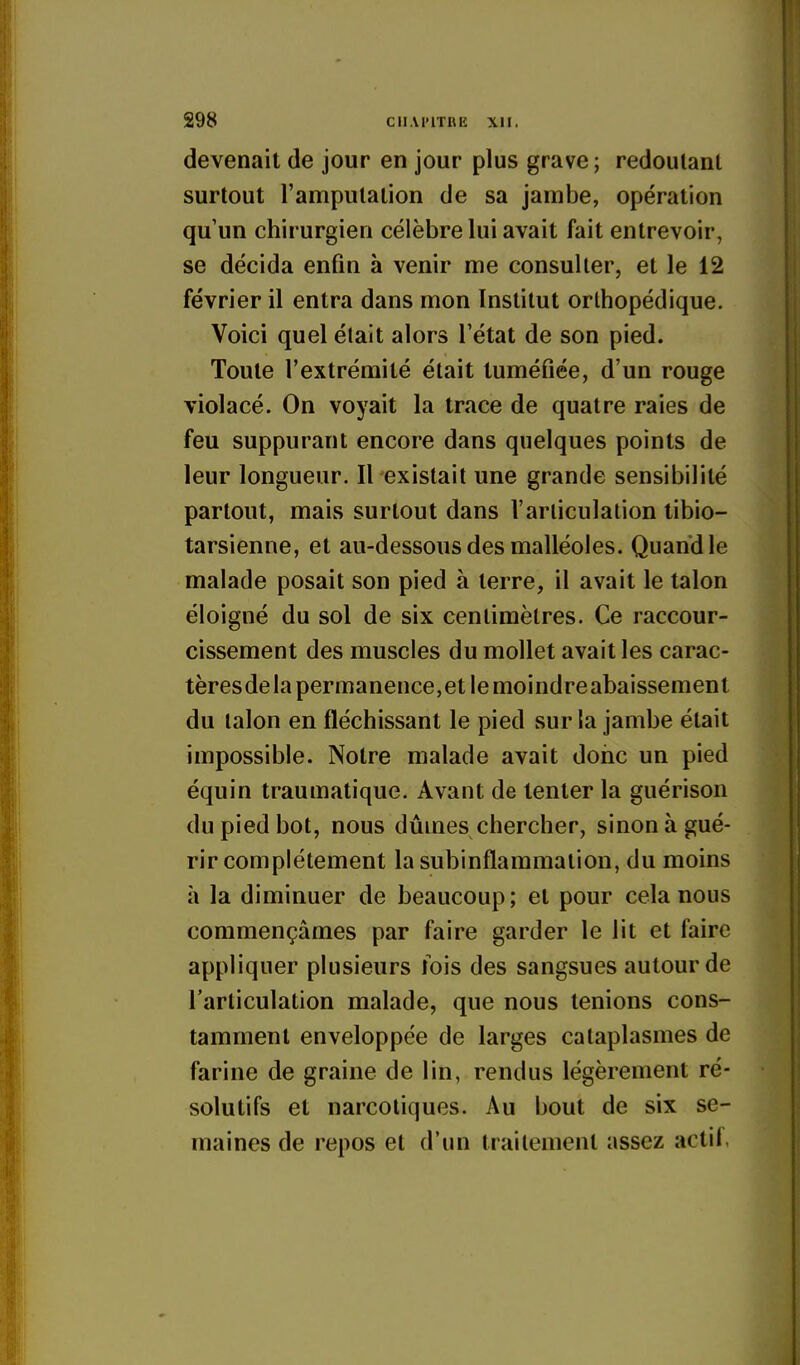 devenait de jour en jour plus grave ; redoutant surtout l'amputation de sa jambe, opération qu'un chirurgien célèbre lui avait fait entrevoir, se décida enfin à venir me consulter, et le 12 février il entra dans mon Institut orthopédique. Voici quel était alors l'état de son pied. Toute l'extrémité était tuméfiée, d'un rouge violacé. On voyait la trace de quatre raies de feu suppurant encore dans quelques points de leur longueur. Il existait une grande sensibilité partout, mais surtout dans l'articulation libio- tarsienne, et au-dessous des malléoles. Quand le malade posait son pied à terre, il avait le talon éloigné du sol de six centimètres. Ce raccour- cissement des muscles du mollet avait les carac- tèresdela permanence,et le moindreabaissement du talon en fléchissant le pied sur la jambe était impossible. Notre malade avait donc un pied équin traumatique. Avant de tenter la guérison du pied bot, nous dûmes chercher, sinon à gué- rir complètement la subinflammation, du moins à la diminuer de beaucoup; et pour cela nous commençâmes par faire garder le lit et faire appliquer plusieurs lois des sangsues autour de l'articulation malade, que nous tenions cons- tamment enveloppée de larges cataplasmes de farine de graine de lin, rendus légèrement ré- solutifs et narcotiques. Au bout de six se- maines de repos et d'un traitement assez actil.