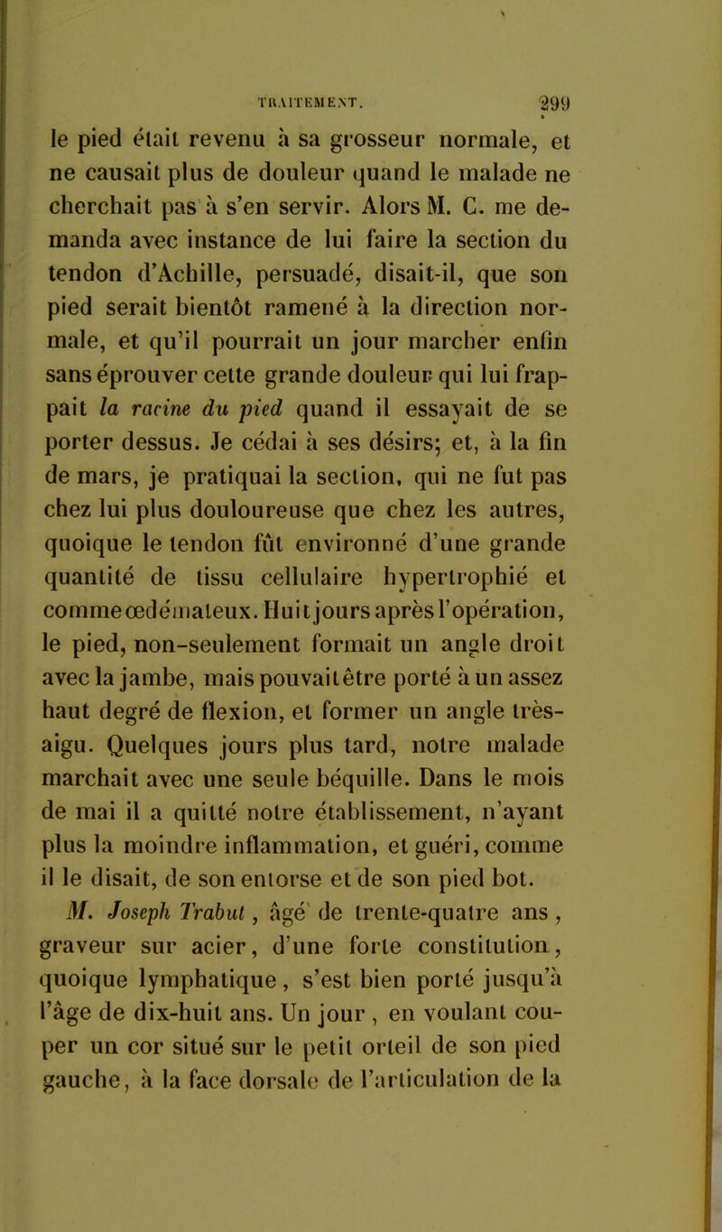 • le pied élail revenu à sa grosseur normale, et ne causait plus de douleur quand le malade ne cherchait pas à s'en servir. Alors M. C. me de- manda avec instance de lui faire la section du tendon d'Achille, persuadé, disait-il, que son pied serait bientôt ramené à la direction nor- male, et qu'il pourrait un jour marcher enfin sans éprouver cette grande douleur qui lui frap- pait la racine du pied quand il essayait de se porter dessus. Je cédai à ses désirs; et, à la fin de mars, je pratiquai la section, qui ne fut pas chez lui plus douloureuse que chez les autres, quoique le tendon fût environné d'une grande quantité de tissu cellulaire hypertrophié et commeœdéiiialeux.Huitjoursa prè s l'opé ra t i on, le pied, non-seulement formait un angle droit avec la jambe, maispouvailêtre porté à un assez haut degré de flexion, et former un angle très- aigu. Quelques jours plus tard, notre malade marchait avec une seule béquille. Dans le mois de mai il a quitté notre établissement, n'ayant plus la moindre inflammation, et guéri, comme il le disait, de son entorse et de son pied bot. M. Joseph TrabiU, âgé de trente-quatre ans, graveur sur acier, d'une forte constitution, quoique lymphatique, s'est bien porté jusqu'à l'âge de dix-huit ans. Un jour , en voulant cou- per un cor situé sur le petit orteil de son pied gauche, à la face dorsale de l'articulation de la