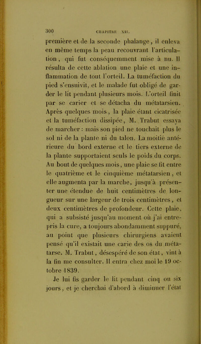 première et de la seconde phalange, il enleva en même temps la peau recouvrant l'articula- tion , qui fut conséquemment mise à nu. Il résulta de cette ablation une plaie et une in- flammation de tout l'orteil. La tuméfaction du pied s'ensuivit, et le malade fut obligé de gar- der le lit pendant plusieurs mois. L'orteil finit par se carier et se détacha du métatarsien. Après quelques mois, la plaie étant cicatrisée et la tuméfaction dissipée, M. Trabut essaya de marcher : mais son pied ne touchait plus le sol ni de la plante ni du talon. La moitié anté- rieure du bord externe et le tiers externe de la plante supportaient seuls le poids du corps. Au bout de quelques mois, une plaie se fit entre le quatrième et le cinquième métatarsien, et elle augmenta par la marche, jusqu'à présen- ter une étendue de huit centimètres de lon- gueur sur une largeur de trois centimètres , et deux centimètres de profondeur. Cette plaie, qui a subsisté jusqu'au moment où j'ai entre- pris la cure, a toujours abondamment suppuré, au point que plusieurs chirurgiens avaient pensé qu'il existait une carie des os du méta- tarse. M. ïrabut, désespéré de son état, vint à la fin me consulter. Il entra chez moi le 19 oc- tobre 1839. Je lui fis garder le lit pendant cinq ou six jours, et je cherchai d'abord à diminuer l'état