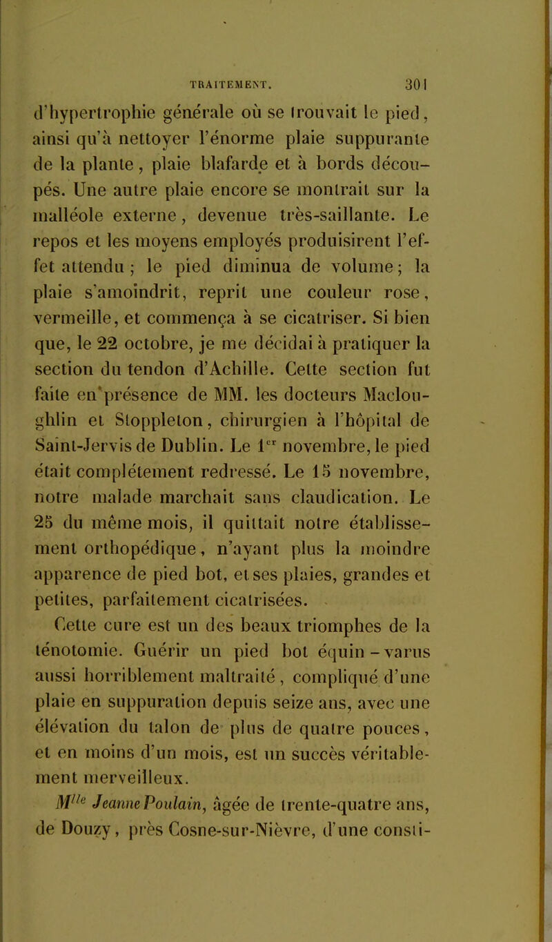 d'hypertrophie générale où se Irouvait le pied, ainsi qu'à nettoyer l'énorme plaie suppurante de la plante, plaie blafarde et à bords décou- pés. Une autre plaie encore se montrait sur la malléole externe, devenue très-saillante. Le repos et les moyens employés produisirent l'ef- fet attendu ; le pied diminua de volume ; la plaie s'amoindrit, reprit une couleur rose, vermeille, et commença à se cicatriser. Si bien que, le 22 octobre, je me décidai h pratiquer la section du tendon d'Achille. Cette section fut faite en'présence de MM. les docteurs Maclou- ghlin et Slopplelon, chirurgien à l'hôpital de Sainl-Jervis de Dublin. Le 1 novembre, le pied était complètement redressé. Le 15 novembre, notre malade marchait sans claudication. Le 25 du même mois, il quittait notre établisse- ment orthopédique, n'ayant plus la moindre apparence de pied bot, et ses plaies, grandes et petites, parfaitement cicatrisées. Cette cure est un des beaux triomphes de la lénotomie. Guérir un pied bot équin-varus aussi horriblement maltraité , compliqué d'une plaie en suppuration depuis seize ans, avec une élévation du talon de~ plus de quatre pouces, et en moins d'un mois, est un succès véritable- ment merveilleux. M^^'^ Jeanne Poulain, âgée de trente-quatre ans, de Douzy, près Cosne-sur-Nièvre, d'une consii-