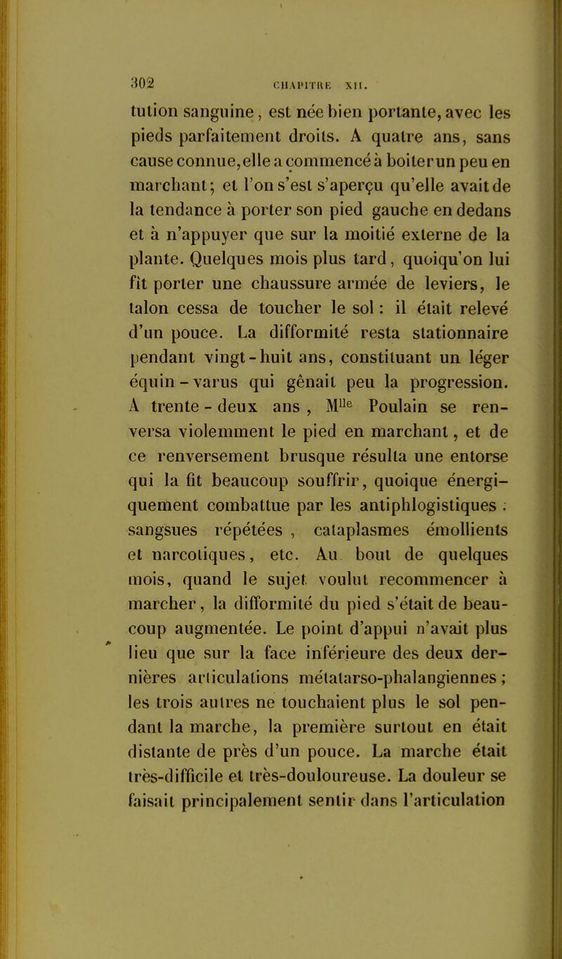 tulion sanguine, est née bien portante, avec les pieds parfaitement droits. A quatre ans, sans cause connue,elle a commencé à boiter un peu en marchant; et l'on s'est s'aperçu qu'elle avait de la tendance à porter son pied gauche en dedans et à n'appuyer que sur la moitié externe de la plante. Quelques mois plus tard, quoiqu'on lui fît porter une chaussure armée de leviers, le talon cessa de toucher le sol : il était relevé d'un pouce. La difformité resta stationnaire pendant vingt-huit ans, constituant un léger équin-varus qui gênait peu la progression. A trente - deux ans , M^ Poulain se ren- versa violemment le pi^d en marchant, et de ce renversement brusque résulta une entorse qui la fit beaucoup souffrir, quoique énergi- quenient combattue par les antiphlogistiques . sangsues répétées , cataplasmes émoUients et narcotiques, etc. Au bout de quelques mois, quand le sujet voulut recommencer à marcher, la difformité du pied s'était de beau- coup augmentée. Le point d'appui n'avait plus lieu que sur la face inférieure des deux der- nières articulations mélatarso-phalangiennes ; les trois autres ne touchaient plus le sol pen- dant la marche, la première surtout en était distante de près d'un pouce. La marche était très-difficile et très-douloureuse. La douleur se faisait principalement sentir dans l'articulation