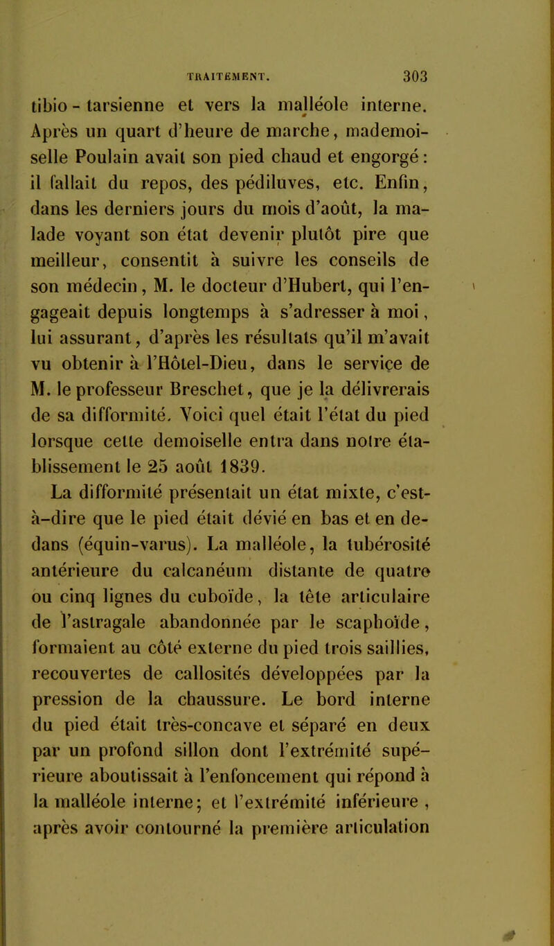 tibio - tarsienne et vers la malléole interne. Après un quart d'heure de marche, mademoi- selle Poulain avait son pied chaud et engorgé : il fallait du repos, des pédiluves, etc. Enfin, dans les derniers jours du mois d'août, la ma- lade voyant son état devenir plutôt pire que meilleur, consentit h suivre les conseils de son médecin, M. le docteur d'Hubert, qui l'en- gageait depuis longtemps à s'adresser à moi, lui assurant, d'après les résultats qu'il m'avait vu obtenir à l'flôtel-Dieu, dans le service de M. le professeur Breschet, que je la délivrerais de sa difformité. Voici quel était l'état du pied lorsque cette demoiselle entra dans noire éta- blissement le 25 août 1839. La difformité présentait un état mixte, c'est- à-dire que le pied était dévié en bas et en de- dans (équin-varus). La malléole, la lubérosité antérieure du calcanéum distante de quatre ou cinq lignes du cuboïde, la tête articulaire de l'astragale abandonnée par le scaphoïde, formaient au côté externe du pied trois saillies, recouvertes de callosités développées par la pression de la chaussure. Le bord interne du pied était très-concave et séparé en deux par un profond sillon dont l'extrémité supé- rieure aboutissait à l'enfoncement qui répond à la malléole interne; et l'extrémité inférieure , après avoir contourné la première articulation