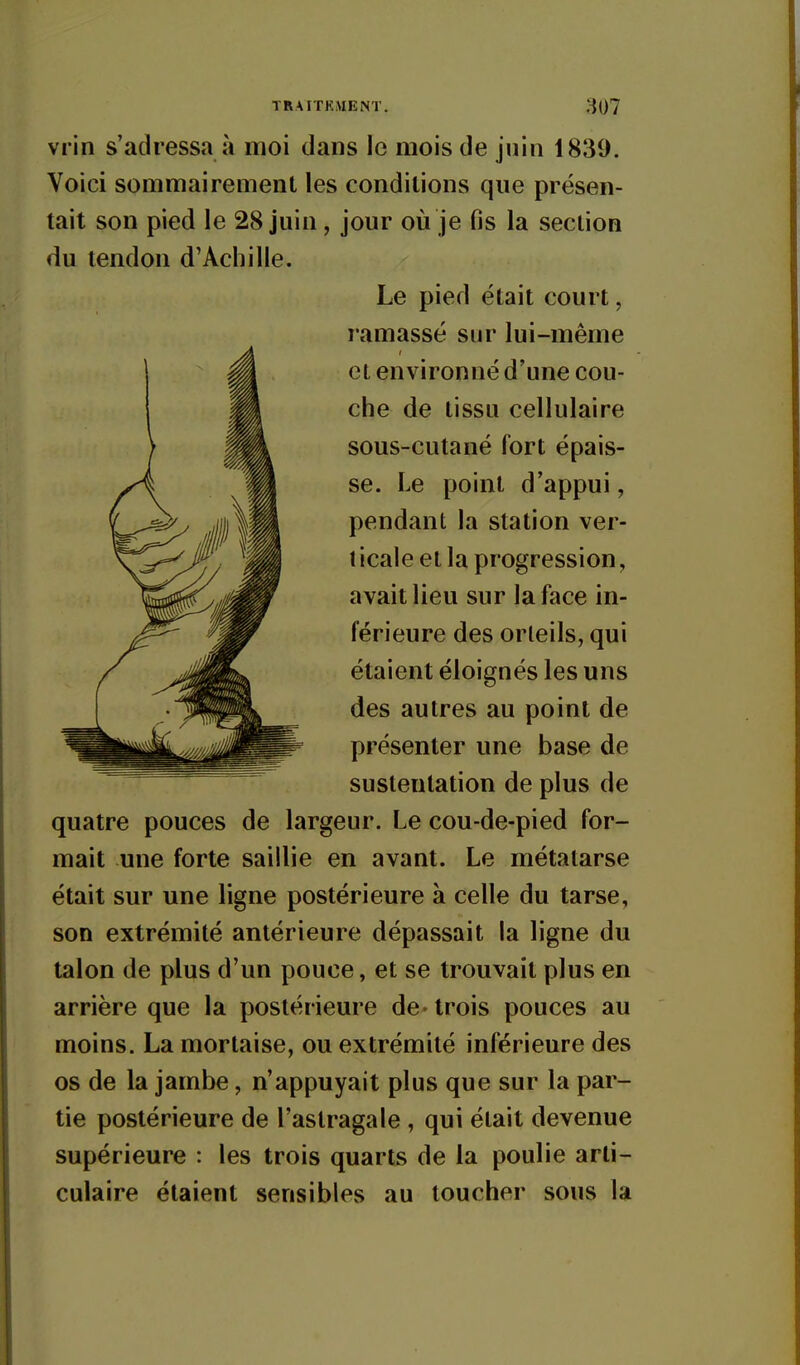 vrin s'adressa à moi dans le mois de juin 1839. Voici sommairement les conditions que présen- tait son pied le 28 juin , jour où je fis la section du tendon d'Achille. Le pied était court, ramassé sur lui-même et environné d'une cou- che de tissu cellulaire sous-cutané fort épais- se. Le point d'appui, pendant la station ver- t icale et la progression, avait lieu sur la face in- férieure des orteils, qui étaient éloignés les uns des autres au point de présenter une base de sustentation de plus de quatre pouces de largeur. Le cou-de-pied for- mait une forte saillie en avant. Le métatarse était sur une ligne postérieure à celle du tarse, son extrémité antérieure dépassait la ligne du talon de plus d'un pouce, et se trouvait plus en arrière que la postérieure de-trois pouces au moins. La mortaise, ou extrémité inférieure des os de la jambe, n'appuyait plus que sur la par- tie postérieure de l'astragale , qui était devenue supérieure : les trois quarts de la poulie arti- culaire étaient sensibles au toucher sous la
