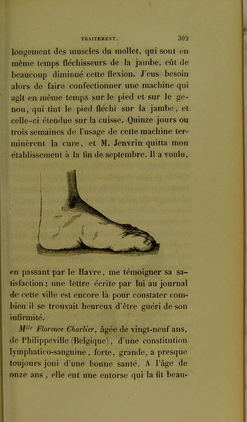 longement des muscles du mollet, qui sont, en même temps fléchisseurs de la jambe, eût de beaucoup diminué celte flexion. J'eus besoin alors de faire confectionner une machine qui agît en même temps sur le pied et sur le ge- nou, qui tînt le pied fléchi sur la jambe, et celle-ci étendue sur la cuisse. Quinze jours ou trois semaines de l'usage de celte machine ter- minèrent la cure, et M. Jenyrin quitta mon établissement à la fin de septembre, H a voulu, <=^n passant par le Havre, me témoigner sa sa- tisfaction ; une lettre écrite par lui au journal de cette ville est encore là pour constater com- bien il se trouvait heureux d'être guéri de son infirmité. Dfiie Florence Charlier, âgée de vingt-neuf ans, de Philippeville (Belgique), d'une constitution lymphatico-sanguine, forte, grande, a presque toujours joui d'une bonne santé. A l'âge de onze ans , elle eut une entorse qui la fit beau-