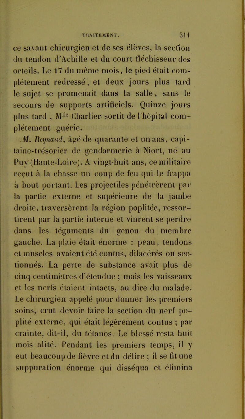 ce savant chirurgien et de ses élèves, la section (lu tendon d'Achille et du court fléchisseur des orteils. Le 17 du même mois, le pied était com- plètement redressé, et deux jours plus lard le sujet se promenait dans la salle, sans le secours de supports artificiels. Quinze jours plus tard , AP'^ Charlier sortit de Thopiial com- plètement guérie. M. Reynaud, âgé de quarante et un ans, capi- (aine-trésoj'ier de gendarmerie à Niort, né au Puy (Haute-Loire). A vingt-huit ans, ce militaire reçut à la chasse un coup de feu qui Le IVappa à bout portant. Les projectiles [)énélrèrenl par la partie externe et supérieure de la jambe droite, traversèrent la région poplitée, ressor- ti rent par la partie interne et vini'ent se perdre dans les téguments du genou du membre gauche. La plaie était énorme : peau, tendons et muscles avaient été contus, dilacérés ou sec- tionnés. La perte de substance avait plus de cinq centimètres d'étendue ; mais les vaisseaux et les nerfs étaient intacts, au dire du nialade. Le chirurgien appelé pour donner les premiers soins, crut devoir faire la section du nerf po- plité externe, qui était légèrement contus ; par crainte, dit-il, du tétanos. Le blessé resta huit mois alité. Pendant les premiers temps, il y eut beaucoupde fièvre et du délire ; il se fitune suppuration énorme qui disséqua et élimina