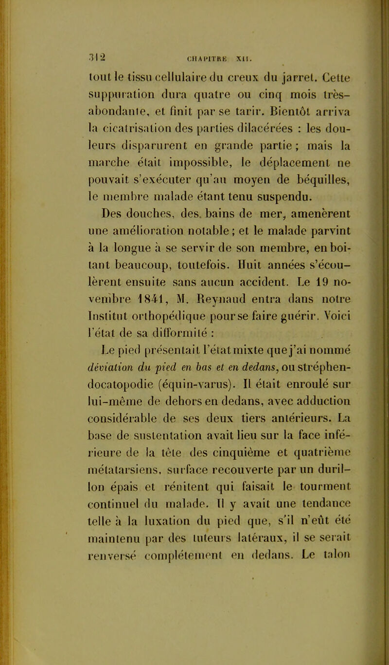 •Ihi CIIAPITRK XII. tout le tissu cellulaire du creux du jarrel. Celte suppuration dura quatre ou cinq mois Irès- abondanle, et finit par se tarir. Bientôt arriva la cicatrisation des parties dilacérées : les dou- leurs disparurent en grande partie; mais la marche était impossible, le déplacement ne pouvait s'exécuter qu'au moyen de béquilles, le membre malade étant tenu suspendu. Des douches, des, bains de mer, amenèrent une amélioration notable ; et le malade parvint à la longue à se servir de son membre, en boi- tant beaucoup, toutefois. Huit années s'écou- lèrent ensuite sans aucun accident. Le 19 no- vembre 1841, M. Reynaud entra dans notre Institut orthopédique pourse faire guérir. Voici l'état de sa difformité : Le pied présentait l'état mixte que j'ai nommé déviation du pied en bas et en dedans, ou stréphen- docatopodie (équin-varus). Il était enroulé sur lui-même de dehors en dedans, avec adduction considérable de ses deux tiers antérieurs. La base de sustentation avait lieu sur la face infé- rieure de la tête des cinquième et quatrième métatarsiens, surface recouverte par un duril- lon épais et rénitent qui faisait le tourment continuel du malade. Il y avait une tendance telle à la luxation du pied que, s'il n'eût été maintenu par des tuteurs latéraux, il se serait renversé complélemml en dedans. Le tnlon