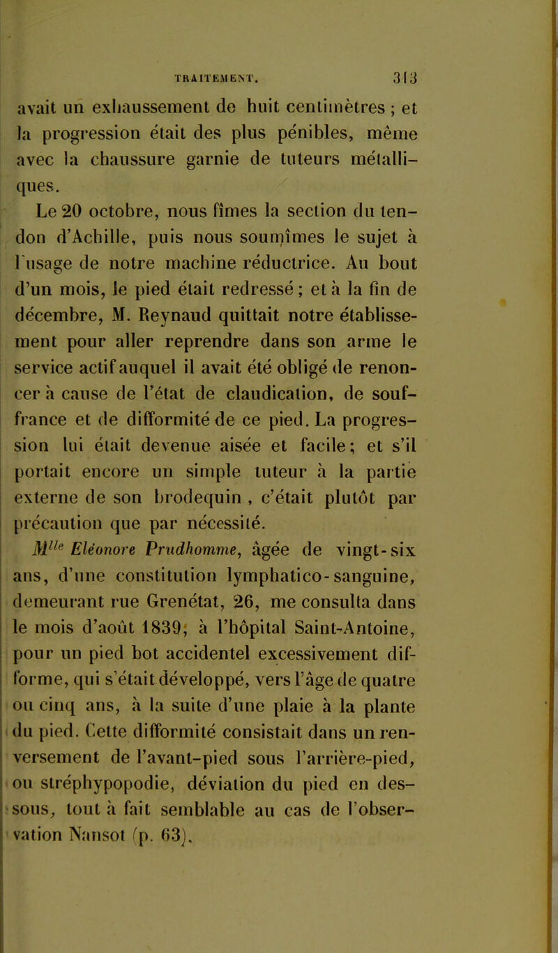 avait un exhaussement de huit centimètres ; et la progression était des plus pénibles, même avec la chaussure garnie de tuteurs mélalH- ques. Le 20 octobre, nous fîmes la section du ten- don d'Achille, puis nous sou unîmes le sujet à l usaffe de notre machine réductrice. Au bout d'un mois, le pied était redressé ; et h la fin de décembre, M. Reynaud quittait notre établisse- ment pour aller reprendre dans son arme le service actif auquel il avait été obligé de renon- cer h cause de Tétat de claudication, de souf- france et de difformité de ce pied. La progres- sion lui était devenue aisée et facile; et s'il portait encore un simple tuteur à la partie externe de son brodequin , c'était plutôt par précaution que par nécessité. M^^^ Eléonore Prudiiomme, âgée de vingt-six ans, d'une constitution lymphatico-sanguine, demeurant rue Grenétat, 26, me consulta dans le mois d'août 1839; à l'hôpital Saint-Antoine, pour un pied bot accidentel excessivement dif- forme, qui s'était développé, vers l'âge de quatre ou cinq ans, à la suite d'une plaie à la plante du pied. Cette difformité consistait dans un ren- versement de l'avant-pied sous Tarrière-pied, ou stréphypopodie, déviation du pied en des- sous^ tout h fait semblable au cas de l'obser- vation Nansot fp. 63).