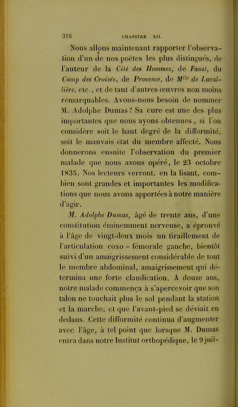 Nous allons maintenant rapporler l'observa- tion d'un de nos poètes les plus distingués, de l'auteur de la Cité des Hommes, de Fausi, du Camp des Croisés, de Provence, de M^'^ de Laval- lière, etc., et de tant d'autres œuvres non moins remarquables. Avons-nous besoin de nommer M. Adolphe Dumas ? Sa cure est une des plus importantes que nous ayons obtenues , si l'on considère soit le haut degré de la difformité, soit le mauvais état du membre affecté. Nous donnerons ensuite l'observation du premier malade que nous avons opéré, le 23 octobre 1835. Nos lecteurs verront, en la lisant, com- bien sont grandes et importantes les modifica- tions que nous avons apportées à notre manière d'agir. M. Adolphe Dumas, âgé de trente ans, d'une constitution éminemment nerveuse, a éprouvé à l'âge de vingt-deux mois un tiraillement de l'articulation coxo - fémorale sauche, bientôt suivi d'un amaigrissement considérable de tout le membre abdominal, amaigrissement qui dé- termina une forte claudication. A douze ans, notre malade commença à s'apercevoir que son talon ne touchait plus le sol pendant la station et la marche, et que l'avant-pied se déviait en dedans. Cette difformité continua d'augmenter avec l'âge, à tel point que lorsque M. Dumas entra dans notre Institut orthopédique, le 9 juii-