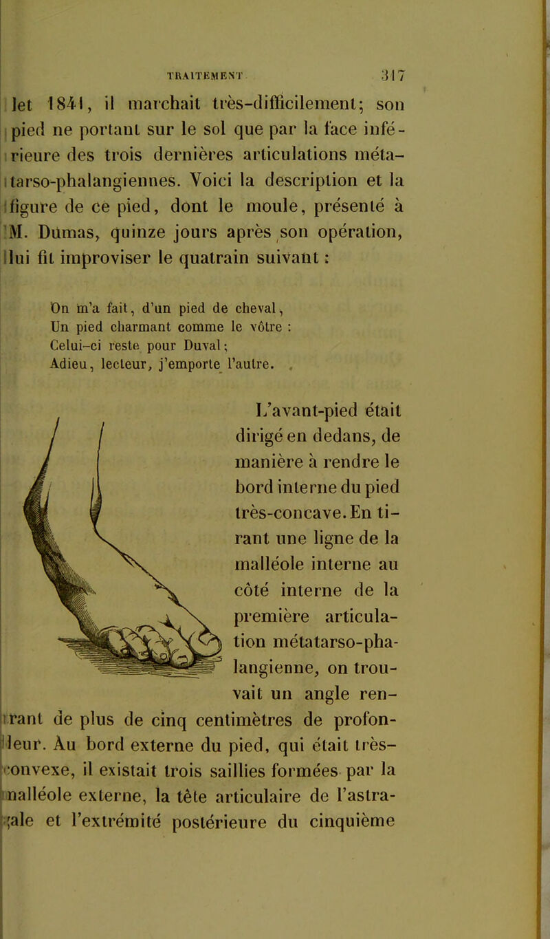 llet 1841, il marchait très-difficilemenl; son Ipied ne portant sur le sol que par la face infé- iirieure des trois dernières articulations meta- itarso-phalangiennes. Voici la description et la jfigure de ce pied, dont le moule, présenté à ^M. Diirnas, quinze jours après son opération, Ilui fit improviser le quatrain suivant : On m'a fait, d'un pied de cheval. Un pied charmant comme le vôtre : Celui-ci reste pour Duval ; Adieu, lecteur, j'emporte l'autre. . L'avant-pied était dirigé en dedans, de manière à rendre le bord interne du pied très-concave. En ti- rant une ligne de la malléole interne au côté interne de la première articula- tion métatarso-pha- langienne, on trou- vait un angle ren- trant de plus de cinq centimètres de profon- Heur. Àu bord externe du pied, qui était très- convexe, il existait trois saillies formées par la malléole externe, la tête articulaire de l'aslra- îjale et l'extrémité postérieure du cinquième