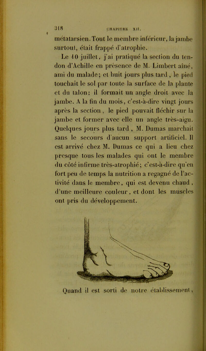 métatarsien. Tout le membre inférieur, la jambe surtout, était frappé d'atrophie. Le ^0 juillet, j'ai pratiqué la seclion du ten- don d'Achille en présence de M. Limbert aîné, ami du malade; et huit jours plus tard , le pied touchait le sol par toute la surface de la plante et du talon; il formait un angle droit avec la jambe. A la fm du mois, c'est-à-dire vingt jours après la section , le pied pouvait fléchir sur la jambe et former avec elle un angle très-aigu. Quelques jours plus tard , M. Dumas marchait sans le secours d'aucun support artificiel. Il est arrivé chez M. Dumas ce qui a lieu chez presque tous les malades qui ont le membre du côté infirme très-alrophié; c'est-à-dire qu'en fort peu de temps la nutrition a regagné de l'ac- tivité dans le membre, qui est devenu chaud , d'une meilleure couleur, et dont les muscles ont pris du développement. Quand il est sorti de notre (Mahlisseinent,