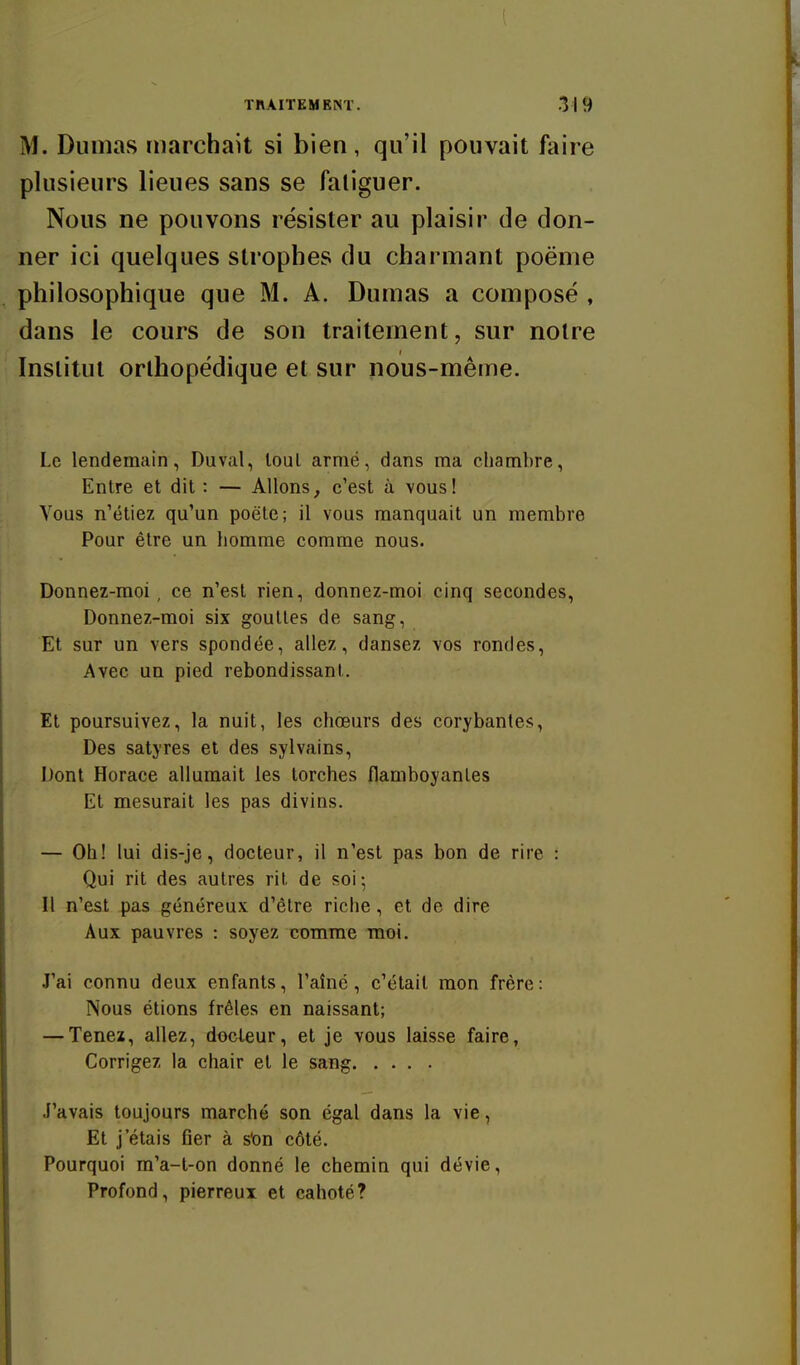 M. Dumas marchait si bien, qu'il pouvait faire plusieurs lieues sans se faliguer. Nous ne pouvons résister au plaisir de don- ner ici quelques strophes du charmant poënie philosophique que M. A. Dumas a composé , dans le cours de son traitement, sur notre Institut orthopédique et sur nous-même. Le lendemain, Duval, loul armé, dans ma chambre, Entre et dit : — Allons, c'est à vous! Vous n'étiez qu'un poëte; il vous manquait un membre Pour être un homme comme nous. Donnez-moi , ce n'est rien, donnez-moi cinq secondes. Donnez-moi six gouttes de sang, Et sur un vers spondée, allez, dansez vos rondes, Avec un pied rebondissant. Et poursuivez, la nuit, les chœurs des corybantes, Des satyres et des sylvains, Dont Horace allumait les torches flamboyantes Et mesurait les pas divins. — Oh! lui dis-je, docteur, il n'est pas bon de rire : Qui rit des autres rit de soi; Il n'est pas généreux d'être riche, et de dire Aux pauvres : soyez comme moi. J'ai connu deux enfants, l'aîné, c'était mon frère: Nous étions frêles en naissant; — Tenez, allez, docteur, et je vous laisse faire, Corrigez la chair et le sang J'avais toujours marché son égal dans la vie, Et j'étais ûer à sion côté. Pourquoi m'a-l-on donné le chemin qui dévie. Profond, pierreux et cahoté?