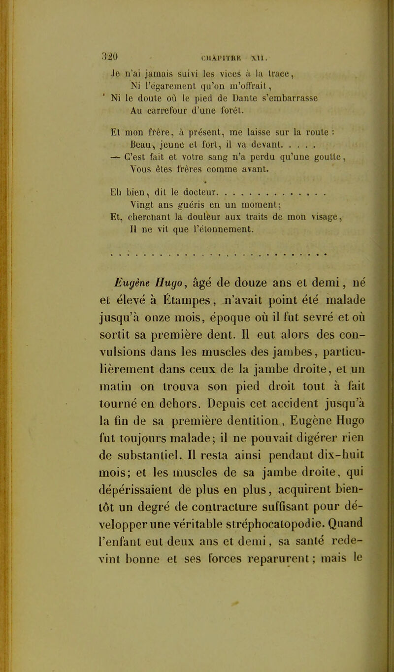 3i0 CIlAl'lTRR Je n'ai jamais suivi les vices à la trace, Ni l'égareinenl qu'on m'o/Trait, Ni le doute où le pied de Dante s'embarrasse Au carrefour d'une forèl. Et mon frère, à présent, me laisse sur la route : Beau, jeune et fort, il va devant C'est fait et voire sang n'a perdu qu'une goutte, Vous êtes frères comme avant. Eh bien^ dit le docteur Vingt ans guéris en un moment; Et, chercîiant la douleur aux traits de mon visage. Il ne vit que l'élonnement. Eugène Hugo, âgé de douze ans el demi, Dé et élevé à Étampes, n'avait point été malade jusqu'à onze mois, époque où il fut sevré et où sortit sa première dent. Il eut alors des con- vulsions dans les muscles des jambes, particu- lièrement dans ceux de la jambe droite, et un malin on trouva son pied droit tout à fait tourné en dehors. Depuis cet accident jusqu'à la fin de sa première dentition, Eugène Hugo fut toujours malade; il ne pouvait digérer rien de substantiel. Il resta ainsi pendant dix-huit mois; et les muscles de sa jambe droite, qui dépérissaient de plus en plus, acquirent bien- tôt un degré de contracture suffisant pour dé- velopper une véritable stréphocalopodie. Quand l'enfant eut deux ans et demi, sa santé rede- vint bonne et ses forces reparurent; mais le