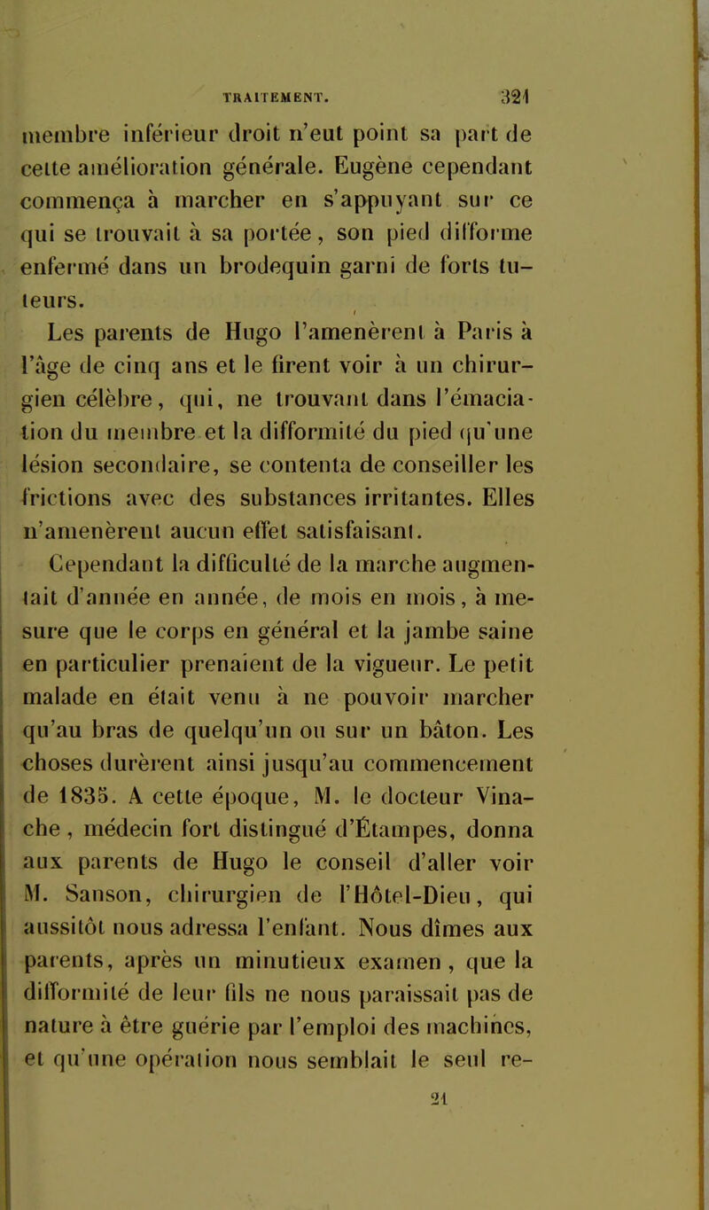 membre inférieur droit n'eut point sa part de celte amélioration générale. Eugène cependant commença à marcher en s'appuyant sur ce qui se trouvait à sa portée, son pied difforme enfermé dans un brodequin garni de forts tu- teurs. Les parents de Hugo l'amenèrent à Paris à l'âge de cinq ans et le firent voir à un chirur- gien célèbre, qui, ne trouvant dans l'émacia- tion du membre et la difformité du pied (ju'une lésion secondaire, se contenta de conseiller les frictions avec des substances irritantes. Elles n'amenèrent aucun effet satisfaisant. Cependant la difficulté de la marche augmen- tait d'année en année, de mois en mois, à me- sure que le corps en général et la jambe saine en particulier prenaient de la vigueur. Le petit malade en était venu à ne pouvoir marcher qu'au bras de quelqu'un ou sur un bâton. Les choses durèrent ainsi jusqu'au commencement de 1835. A cette époque, M. le docteur Vina- che, médecin fort distingué d'Étampes, donna aux parents de Hugo le conseil d'aller voir M. Sanson, chirurgien de fHôtel-Dieu, qui aussitôt nous adressa l'enfant. Nous dîmes aux parents, après un minutieux examen, que la difformité de leur fds ne nous paraissait pas de nature à être guérie par l'emploi des machines, et qu'une opération nous semblait le seul re- 21