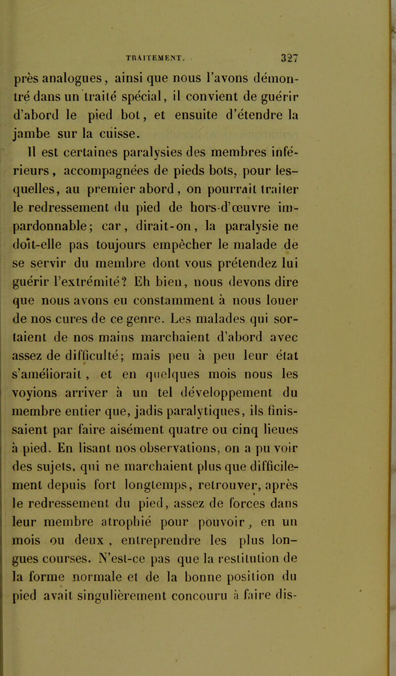 près analogues, ainsi que nous l'avons démon- iré dans un Irai lé spécial, il convient de guérir d'abord le pied bot, et ensuite d'étendre la jambe sur la cuisse. Il est certaines paralysies des membres infé- rieurs , accompagnées de pieds bots, pour les- quelles, au premier abord , on pourrait trailer le redressement du pied de hors-d'œuvre im- pardonnable; car, dirait-on, la paralysie ne doit-elle pas toujours empêcher le malade de se servir du membre dont vous prétendez lui guérir Textrémilé? Eh bien, nous devons dire que nous avons eu constamment à nous louer de nos cures de ce genre. Les malades qui sor- taient de nos mains marchaient d'abord avec assez de difficulté; mais peu à peu leur état s'améliorait, et en quelques mois nous les voyions arriver h un tel développement du membre entier que, jadis paralytiques, ils finis- saient par faire aisément quatre ou cinq lieues à pied. En lisant nos observations, on a pu voir des sujets, qui ne marchaient plus que difficile- ment depuis fort longtemps, retrouver, après le redressement du pied, assez de forces dans leur membre atrophié pour pouvoir, en un mois ou deux , entreprendre les plus lon- gues courses. N'est-ce pas que la restitution de la forme normale et de la bonne position du pied avait singulièrement concouru à faire dis-