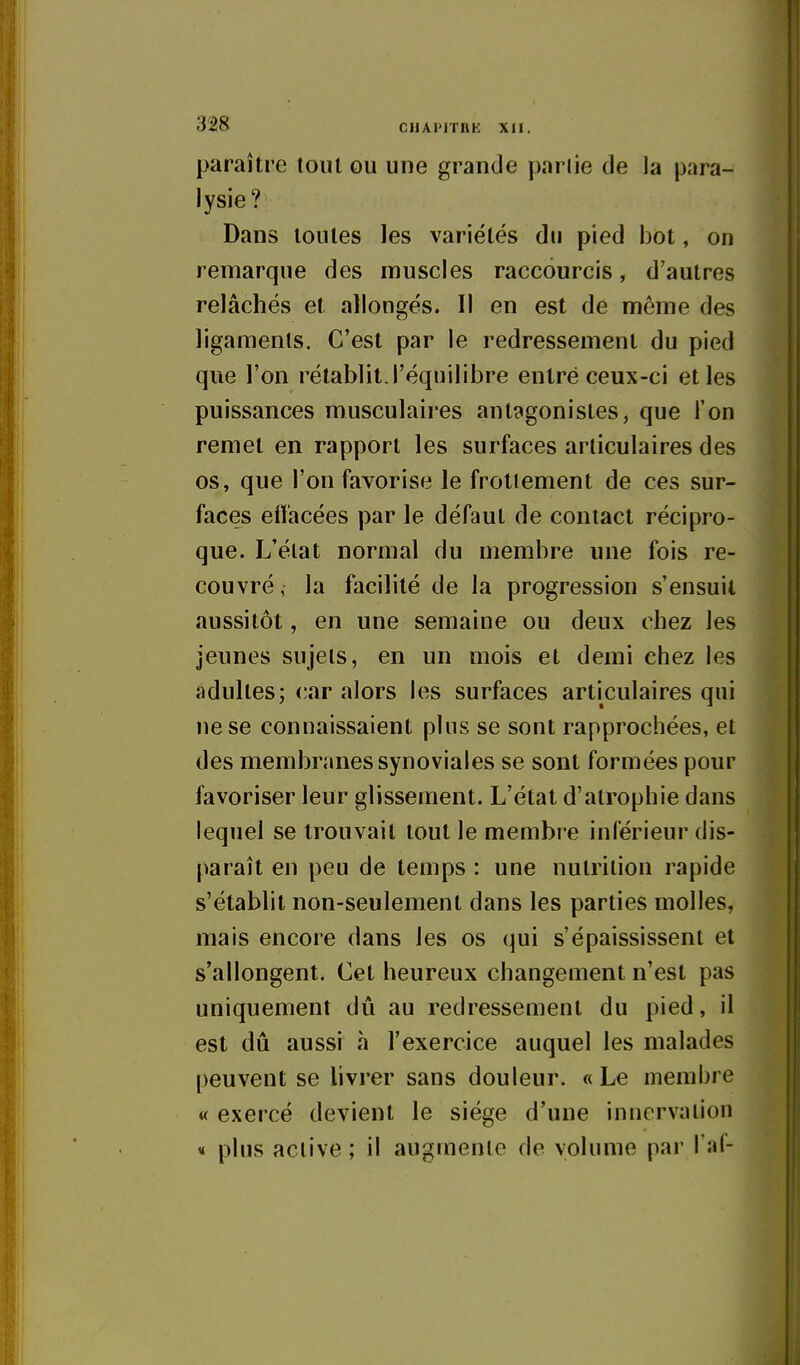 paraître tout ou une grande pariie de la para- lysie? Dans toutes les variétés du pied bot, on remarque des muscles raccourcis, d'autres relâchés et allongés. Il en est de même des ligaments. C'est par le redressement du pied que l'on rétablit l'équilibre entré ceux-ci et les puissances musculaires antagonistes, que l'on remet en rapport les surfaces articulaires des os, que l'on favorise le frottement de ces sur- faces effacées par le défaut de contact récipro- que. L'élat normal du membre une fois re- couvré, la facilité de la progression s'ensuit aussitôt, en une semaine ou deux chez les jeunes sujets, en un mois et demi chez les adultes; car alors les surfaces articulaires qui ne se connaissaient pins se sont rapprochées, et des membranes synoviales se sont formées pour favoriser leur glissement. L'état d'atrophie dans lequel se trouvait tout le membre inférieur dis- paraît en peu de temps : une nutrition rapide s'établit non-seulement dans les parties molles, mais encore dans les os qui s'épaississent et s'allongent. Cet heureux changement n'est pas uniquement dû au redressement du pied, il est dû aussi à l'exercice auquel les malades peuvent se hvrer sans douleur. « Le membre « exercé devient le siège d'une innervation « plus active ; il augmente de volume par l aC-