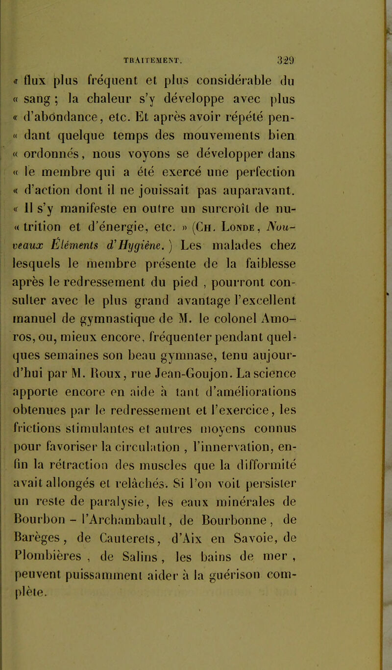 <r flux plus fréquent et plus considérable du « sang ; la chaleur s'y développe avec plus <r d'abondance, etc. Et après avoir répété pen- '< dant quelque temps des mouvements bien « ordonnés, nous voyons se développer dans « le membre qui a été exercé une perfection «t d'action dont il ne jouissait pas auparavant. <f 11 s'y manifeste en outre un surcroît de nu- « trilion et d'énergie, etc. » (Ch. Londe, Nou- veaux Ëlémenls d'Hygiène. ) Les malades chez lesquels le membre présente de la faiblesse après le redressement du pied , pourront con- sulter avec le plus grand avantage l'excellent manuel de gymnastique de M. le colonel Amo- ros,ou, mieux encore, fréquenter pendant quel- ques semaines son beau gymnase, tenu aujour- d'hui par M. Roux, rue Jean-Goujon. La science apporte encore en aide h tant d'améliorations obtenues par le redressement et l'exercice, les frictions stimulantes et autres moyens connus pour favoriser la circulation , l'innervation, en- fin la rétraction des muscles que la difformité avait allongés et relâchés. Si l'on voit persister un reste de paralysie, les eaux minérales de Bourbon - l'Archambault, de Bourbonne , de Barèges, de Cauterets, d'Aix en Savoie, de Plombières, de Salins, les bains de mer, peuvent puissamment aider à la guérison com- plète.