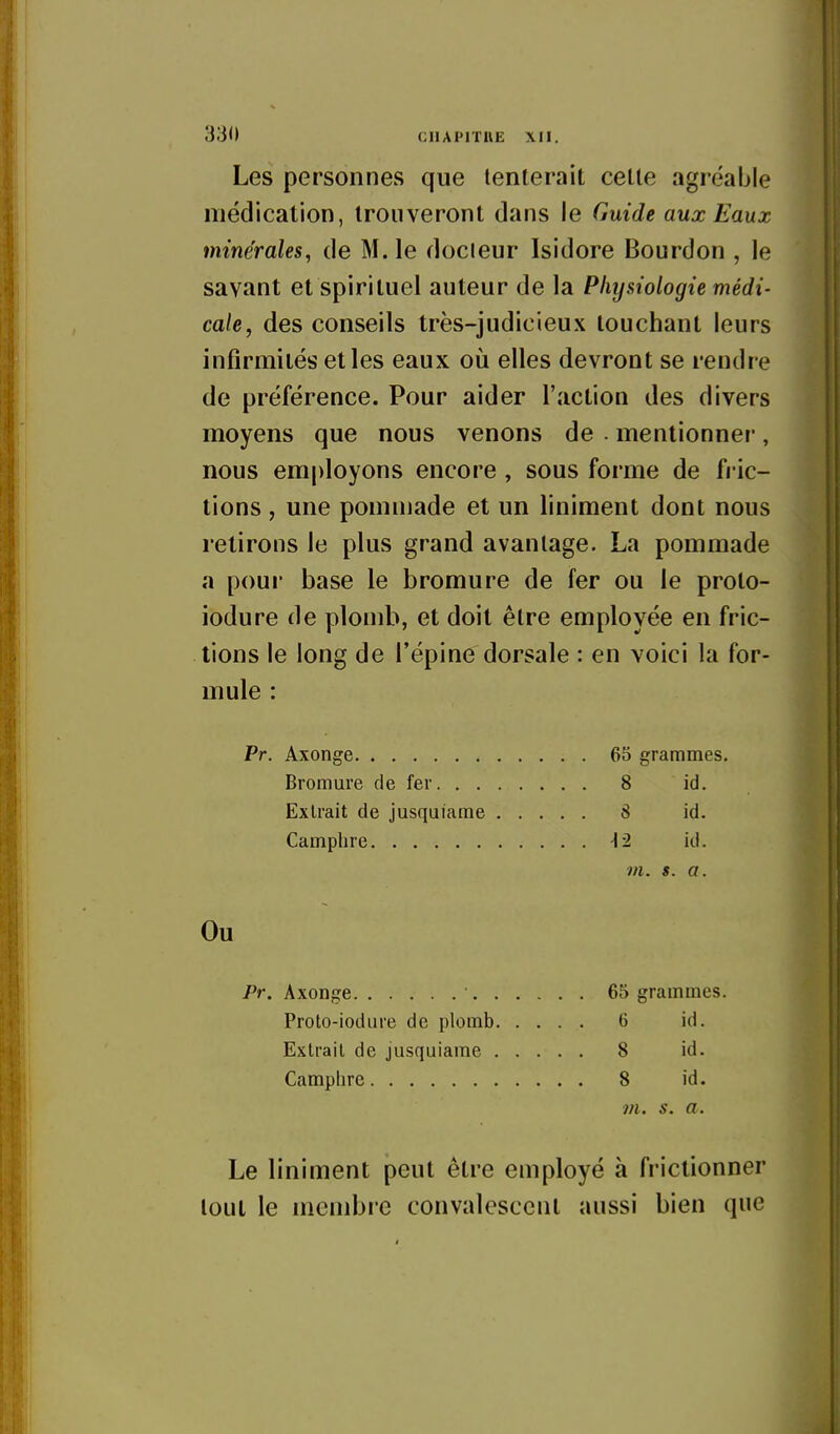 Les personnes que tenterait cette agréable médication, Iroiiveronl dans le Guide aux Eaux minérales, de M. le docteur Isidore Bourdon , le savant et spirituel auteur de la Physiologie médi- cale, des conseils très-judicieux louchant leurs infirmités et les eaux où elles devront se rendre de préférence. Pour aider l'action des divers moyens que nous venons de . mentionner, nous employons encore , sous forme de fric- tions , une pommade et un liniment dont nous retirons le plus grand avantage. La pommade a pour base le bromure de fer ou le proto- iodure de plomb, et doit être employée en fric- lions le long de l'épine dorsale : en voici la for- mule : Pr. Axonge 65 grammes. Bromure de fer 8 id. Extrait de jusquiarae 8 id. Camphre -12 id. m. s. a. Ou Pr. Axonge 65 grammes. Proto-iodure de plomb 6 id. Extrait de jusquiame 8 id. Camphre 8 id. m. s. a. Le liniment peut être employé à frictionner tout le membre convalescent aussi bien que