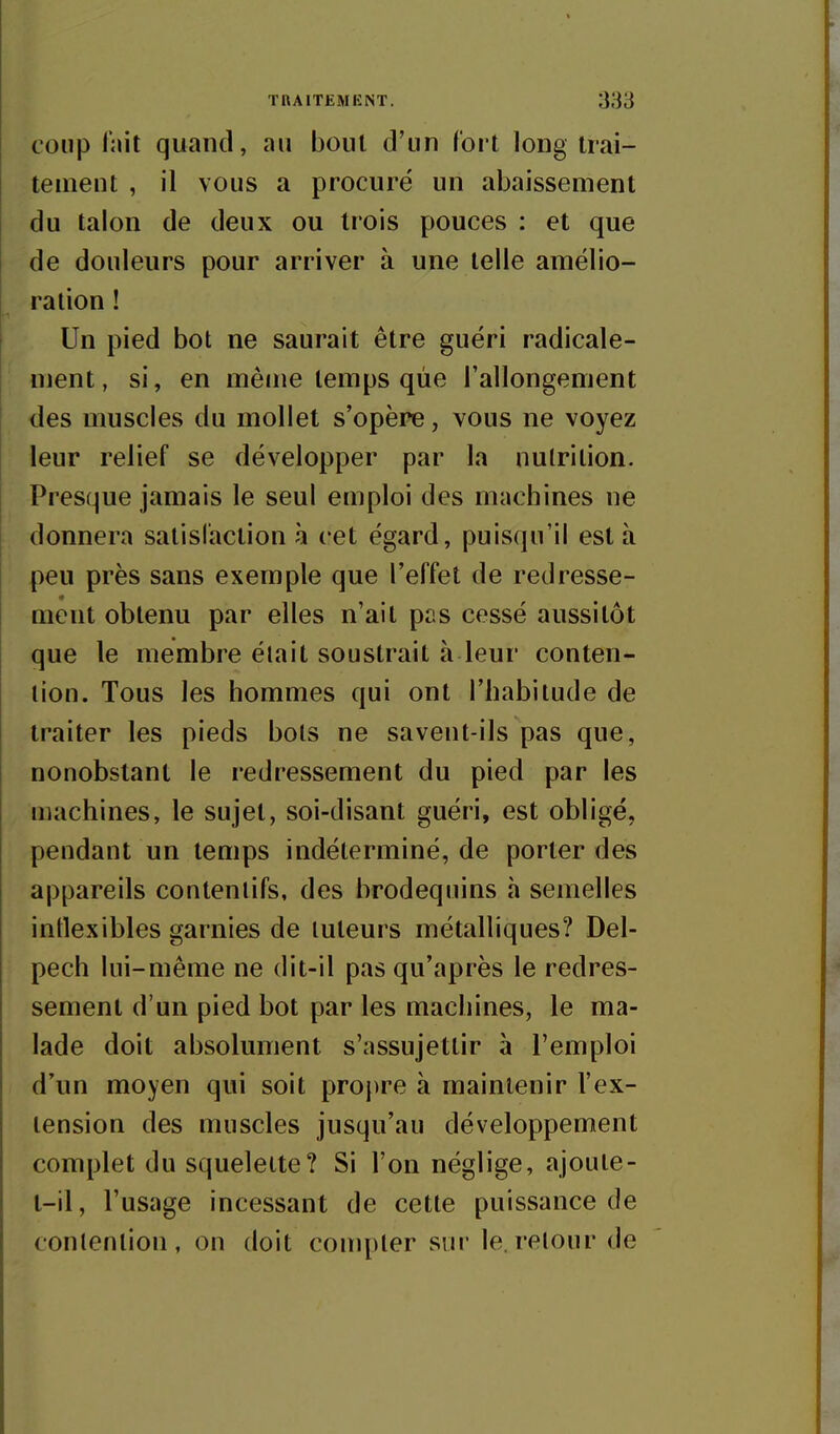 coup l'ait quand, au bout d'un fort long trai- tement , il vous a procuré un abaissement du talon de deux ou trois pouces : et que de douleurs pour arriver à une telle amélio- ration ! Un pied bot ne saurait être guéri radicale- ment, si, en même temps que l'allongement des muscles du mollet s'opère, vous ne voyez leur relief se développer par la nutrition. Presque jamais le seul emploi des machines ne donnera satisfaction à cet égard, puisqu'il esta peu près sans exemple que l'effet de redresse- ment obtenu par elles n'ait pas cessé aussitôt que le membre était soustrait à leur conten- tion. Tous les hommes qui ont l'habitude de traiter les pieds bots ne savent-ils pas que, nonobstant le redressement du pied par les machines, le sujet, soi-disant guéri, est obligé, pendant un temps indéterminé, de porter des appareils contenlifs, des brodequins à semelles intlexibles garnies de tuteurs métalliques? Del- pech lui-même ne dit-il pas qu'après le redres- sement d'un pied bot par les machines, le ma- lade doit absolument s'assujettir à l'emploi d'un moyen qui soit proj)re à maintenir l'ex- tension des muscles jusqu'au développement complet du squelette? Si l'on néglige, ajoute- t-il, l'usage incessant de cette puissance de contention, on doit compter sur le. retour de